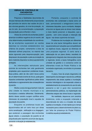 OBRAS DE CONTROLE DE
            ENCHENTES

       Prejuízos e fatalidades decorrentes de            Portanto, enquanto o controle de
chuvas intensas são diretamente proporcionais     enchentes não contemplar a bacia como um
aos períodos de retorno das vazões de pico e      todo, permanecerá o antagonismo entre os
dos volumes gerados, do nível de proteção, do     interesses daqueles, que a montante, desejam
uso do solo, da conscientização e preparação      empurrar as águas para as áreas mais baixas,
da população para enfrentar o risco.              o mais rápido possível, e daqueles, que a
       Obras de controle de enchentes podem       jusante, vem como solução a retenção das
amenizar os efeitos negativos de um evento, até   águas nas áreas superiores da bacia.
uma determinada probabilidade de ocorrência.             Problemas de inundação em diferentes
Se as enchentes superarem as vazões               áreas de uma bacia hidrográfica devem ser
máximas ou volumes estabelecidos nos              equacionados por soluções que compatibilizem
critérios de projeto, certamente a área de        os objetivos locais, segundo as diretrizes de
interesse sofrerá prejuízos, na maioria das       uma proposta regional. O certo seria a
vezes agravado pela despreocupação, pelo          elaboração de um plano diretor, resultado do
despreparo da população e pela acumulação de      planejamento integrado das intervenções locais
bens materiais dispostos na área supostamente     e regionais, tendo a bacia hidrográfica como
protegida.                                        unidade de gestão e o consenso entre os
       As intervenções estruturais para           diferentes níveis do Poder Público e da
controle de enchentes tem sido geralmente         sociedade organizada, envolvidos no processo
projetadas para equacionar problemas locais.      decisório.
Essa prática, além de não cobrir riscos acima            O plano, fruto de amplo diagnóstico de
de um determinado evento de chuva, pode gerar     desempenho da drenagem natural e/ou artificial,
impactos ambientais significativos pelas obras    mapeamento das áreas sujeitas a inundação,
realizadas e o agravamento das conseqüências      estudos hidrológicos e da expansão urbana e
a jusante.                                        estabelecimento do zoneamento do uso do solo,
       Muitos cursos de água banham mais de       passaria a ser o guia dos sucessivos
uma cidade no mesmo município e ou                administradores públicos, na implantação das
municípios e estados diferentes. Geralmente,      diferentes etapas das obras locais e regionais.
dentro desse cenário surgem conflitos entre              Na realidade, depara-se com cenários
interesses da população local e aqueles da        dinâmicos, onde a ocupação ordenada e
população de jusante.                             desordenada do solo e a invasão de áreas
       Enquanto os problemas locais são           sujeitas a inundação, é mais rápida que o tempo
equacionados até um certo risco por obras         necessário para o desenvolvimento do plano ou,
como canalização , retificação e ou dragagem,     por falta de presença do Poder Público,
que aceleram a passagem das enchentes             inviabiliza aquele já estabelecido.
águas abaixo, a população de jusante se vê
prejudicada pelo repentino acúmulo das águas,
piorando a situação já estabelecida.

126
 
