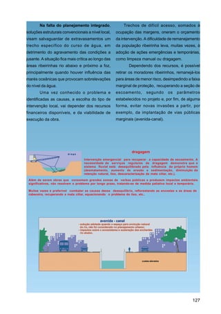 Na falta do planejamento integrado,                  Trechos de difícil acesso, somados à
soluções estruturais convencionais a nível local,       ocupação das margens, oneram o orçamento
visam salvaguardar de extravasamentos um                da intervenção. A dificuldade de remanejamento
trecho específico do curso de água, em                  da população ribeirinha leva, muitas vezes, à
detrimento do agravamento das condições a               adoção de ações emergências e temporárias,
jusante. A situação fica mais crítica ao longo das      como limpeza manual ou dragagem.
áreas ribeirinhas rio abaixo e próximo a foz,                    Dependendo dos recursos, é possível
principalmente quando houver influência das             retirar os moradores ribeirinhos, remanejá-los
marés oceânicas que provocam sobrelevações              para áreas de menor risco, desimpedindo a faixa
do nível da água.                                       marginal de proteção, recuperando a seção de
        Uma vez conhecido o problema e                  escoamento,         segundo      os    parâmetros
identificadas as causas, a escolha do tipo de           estabelecidos no projeto e, por fim, de alguma
intervenção local, vai depender dos recursos            forma, evitar novas invasões a partir, por
financeiros disponíveis, e da viabilidade de            exemplo, da implantação de vias públicas
execução da obra.                                       marginais (avenida-canal).




                                                                  dragagem
                                    Intervenção emergencial para recuperar a capacidade de escoamento. A
                                    necessidade de serviços regulares de dragagem demonstra que o
                                    sistema fluvial está desequilibrado pela influência do próprio homem
                                    (desmatamento, aumento de erosão e sedimentação, diminuição da
                                    retenção natural, lixo, descaracterização da mata ciliar, etc.).

 Além de serem obras que consomem grandes somas de verbas públicas e produzem impactos ambientais
 significativos, não resolvem o problema por longo prazo, tratando-se de medida paliativa local e temporária.

 Muitas vezes é preferível combater as causas desse desequilíbrio, reflorestando as encostas e as áreas de
 cabeceira, recuperando a mata ciliar, equacionando o problema do lixo, etc..




                                                                                                         127
 