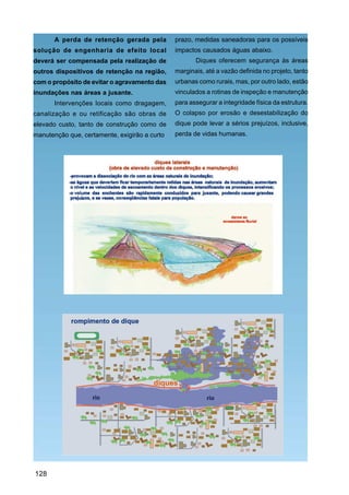A perda de retenção gerada pela         prazo, medidas saneadoras para os possíveis
solução de engenharia de efeito local          impactos causados águas abaixo.
deverá ser compensada pela realização de              Diques oferecem segurança às áreas
outros dispositivos de retenção na região,     marginais, até a vazão definida no projeto, tanto
com o propósito de evitar o agravamento das    urbanas como rurais, mas, por outro lado, estão
inundações nas áreas a jusante.                vinculados a rotinas de inspeção e manutenção
       Intervenções locais como dragagem,      para assegurar a integridade física da estrutura.
canalização e ou retificação são obras de      O colapso por erosão e desestabilização do
elevado custo, tanto de construção como de     dique pode levar a sérios prejuízos, inclusive,
manutenção que, certamente, exigirão a curto   perda de vidas humanas.




128
 