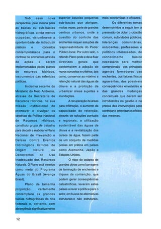 Sob        essa      nova      superior àquelas pequenas           mais econômicas e eficazes.
perspectiva, pelo menos para              sub-bacias que abrigam,                    Os diferentes temas
as bacias ou sub-bacias                   muitas vezes, parte de grandes      desenvolvidos a seguir tem a
hidrográficas ainda menos                 centros urbanos, onde a             pretensão de dotar o cidadão
ocupadas, vislumbra-se a                  questão do controle das             comum, autoridades públicas,
oportunidade de introduzir                enchentes requer soluções de        lideranças     comunitárias,
práticas         e          conceitos     responsabilidade do Poder           estudantes, professores e
contemporâneos                para    o   Público local. Por outro lado, o    políticos interessados, do
controle de enchentes através             referido Plano pode e deve fixar    conhecimento           básico
de     ações            a      serem      diretrizes      gerais      que     necessário     para    melhor
implementadas pelos planos                contemplem a adoção de              compreensão dos principais
de     recursos             hídricos,     novos conceitos e critérios, tais   agentes formadores das
instrumentos das referidas                como, conservar ao máximo a         enchentes, dos fatores físicos
políticas.                                retenção natural das águas de       agravantes, das possíveis
           Iniciativa recente do          chuva e a proibição de              conseqüências envolvidas e
Ministério do Meio Ambiente,              urbanizar áreas sujeitas a          das   grandes      mudanças
através da Secretaria de                  inundações.                         conceituais que devem ser
Recursos Hídricos, na sua                        A recuperação de áreas       introduzidas na gestão e na
missão        institucional          de   para infiltração, o aumento da      prática das intervenções para
promover e divulgar os                    capacidade de retenção,             controlar e amenizar os efeitos
objetivos da Política Nacional            através de soluções pontuais        das mesmas.
de    Recursos              Hídricos,     e regionais, a utilização
constituiu grupo de trabalho              sustentável das águas de
para discutir e elaborar o Plano          chuva e a revitalização dos
Nacional de Prevenção e                   cursos de água, fazem parte
Defesa        Contra         Eventos      de um conjunto de medidas
Hidrológicos           Críticos      de   postas em prática em países
Origem               Natural         ou   como Alemanha, Japão e
Decorrentes              do       Uso     Estados Unidos.
Inadequado dos Recursos                           O risco do colapso de
Naturais. O Plano está inserido           grandes obras como barragens
como meta do Programa                     de laminação de enchentes e
Águas do Brasil (Avança                   diques de contenção, que
Brasil).                                  podem gerar conseqüências
           Plano de tamanha               catastróficas, levaram estes
proporção,              certamente        países a rever a política para o
contemplará as grandes                    setor, em busca de alternativas
bacias hidrográficas de rios              estruturais e não estruturais,
federais e, portanto, com
abrangência significativamente


12
 