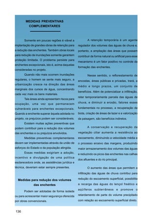 MEDIDAS PREVENTIVAS
         COMPLEMENTARES



       Somente em poucas regiões é viável a              A retenção temporária é um agente
implantação de grandes obras de retenção para    regulador dos volumes das águas de chuva e,
a redução das enchentes. Também obras locais     portanto, a ampliação das áreas que possam
para redução de inundações somente garantem      contribuir de forma natural ou artificial para esse
proteção limitada. O problema persiste para
                                                 mecanismo é um fator positivo no controle da
enchentes excepcionais, isto é, acima daquelas
                                                 formação das enchentes.
consideradas no projeto.
       Quando não mais ocorrem inundações                Nesse sentido, o reflorestamento de
regulares, o homem se sente mais seguro, a       encostas, áreas públicas e privadas, trará, a
urbanização cresce na direção das áreas
                                                 médio e longo prazos, um conjunto de
marginais dos cursos de água, concentrando
                                                 benefícios. Além de potencializar a infiltração,
cada vez mais os bens materiais.
                                                 reter temporariamente parcela das águas de
       Tais áreas ainda apresentam riscos para
ocupação, uma vez que permanecem                 chuva, e diminuir a erosão, fatores esses

vulneráveis para enchentes excepcionais.         fundamentais no processo, a recuperação da
Quando a enchente superar àquela adotada no      biota, criação de áreas de lazer e a valorização
projeto, os prejuízos podem ser consideráveis.   da paisagem, são benefícios indiretos.
       Existem muitas ações preventivas que
podem contribuir para a redução dos volumes             A conservação e recuperação da

das enchentes e ou prejuízos envolvidos.         vegetação ciliar aumenta a resistência ao
       Medidas preventivas complementares        escoamento, diminuindo a velocidade média e
devem ser implementadas através da união de      o processo erosivo das margens, produzindo
esforços do Estado e da população atingida.      maior armazenamento dos volumes das águas
       Essas medidas exigiriam a adoção,         e reduzindo os picos das enchentes nas calhas
incentivo e divulgação de uma política
                                                 dos afluentes e do rio principal.
esclarecedora onde, as assistências jurídica e
técnica, deveriam estar sempre presentes.               O aumento das áreas que permitem a
                                                 infiltração das águas de chuva contribui para

  Medidas para redução dos volumes               redução do escoamento superficial, possibilita

              das enchentes                      a recarga das águas do lençol freático e
                                                 aqüíferos subterrâneos e promove o
       Podem ser adotadas de forma isolada
ou para acrescentar maior segurança oferecida    retardamento de parte do volume precipitado

por obras convencionais.                         com relação ao escoamento superficial direto.


136
 