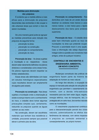 Medidas para diminuição
               dos prejuízos
      É evidente que a medida efetiva e mais            Prevenção no comportamento - Nos
 eficaz para a diminuição de prejuízos              domicílios com mais de um andar deve-se
 decorrentes das enchentes é não ocupar e           destinar os andares mais baixos a usos
 não urbanizar áreas que correm o risco de          menos nobres e criar meios para o rápido
 serem inundadas.                                   deslocamento dos bens para andares
                                                    superiores.
      De uma maneira geral pode-se agrupar
 as medidas preventivas para redução dos                Prevenção do risco - O cidadão deve
 prejuízos da seguinte forma:                       estar bem informado quanto ao risco de
      -    prevenção na área;                       inundações na área que pretende ocupar.
      -    prevenção na construção;                 Procurar a autoridade local é uma opção.
      -    prevenção no comportamento;              Caso a informação não esteja disponível,
      -    prevenção do risco.                      indagar sobre a questão aos moradores mais
                                                    antigos, antes de qualquer iniciativa.
      Prevenção de área - As áreas sujeitas
 a inundação e os         respectivos   riscos
                                                      CONTROLE DE ENCHENTES E
 devem estar claramente definidos nos planos
                                                       ENGENHARIA AMBIENTAL
                                                         UM NOVO CONCEITO
 diretores e consideradas como áreas livres.
 Os planos regionais devem respeitar os
 limites estabelecidos.                                 Mudanças conceituais das práticas de
      Essas áreas são delimitadas com base       engenharia fazem parte da história da
 em estudos hidrológicos especializados          adaptação do homem ao meio natural.
 cujos resultados devem ser amplamente                  Ao longo dos séculos, a ocupação do
 divulgados pelo estado.                         espaço é marcada pela adoção de soluções de
                                                 engenharia que permitem o assentamento do
      Prevenção na construção - Nas áreas        homem, com a devida infra-estrutura
 sujeitas a inundação onde a urbanização já      necessária para seu bem estar (água, esgoto,
 existe e avança mesmo com o conhecimento        energia elétrica, vias de transporte, etc.) e
 do risco, o cidadão deve tomar algumas          protegida até um certo risco, de eventos naturais
 precauções simples que, certamente,             como as inundações.
 reduzirão os prejuízos quando as águas                 O crescimento populacional contribuiu
 subirem ao seu redor.                           para a descaracterização parcial dos ciclos
      Na construção, devem ser escolhidos        naturais, potencializando os efeitos dos
 materiais que tenham boa resistência a          fenômenos da natureza, com sérios impactos
 umidade, procurando sempre que possível         e prejuízos ao conteúdo ambiental e
 elevar o primeiro piso da obra.                 conseqüentemente, ao próprio homem.




138
 