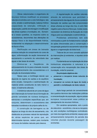 Obras relacionadas à engenharia de                   A regularização de vazões naturais,
recursos hídricos modificam os processos            através de estruturas que permitem o
naturais envolvidos com o ciclo hidrológico, tais   armazenamento das águas de chuva e posterior
como, erosão e sedimentação, balanço hídrico        liberação de vazões que não comprometam
(capacidade de retenção, infiltração e              áreas urbanas ao longo dos rios, é outro fator
evaporação), padrão de drenagem (modificação        negativo para a fauna e flora que, muitas vezes,
das áreas sujeitas a inundação), etc.. Somam-       necessitam da dinâmica da flutuação de níveis
se a essas questões, os impactos sobre os           d’água para sua adaptação e sobrevivência.
ecossistemas, decorrentes das alterações do                 Problemas ambientais tem sido
espaço físico e da disponibilidade hídrica,         minimizados a partir do fortalecimento e adoção
fundamental na adaptação e desenvolvimento          de ações direcionadas para a conservação e
da fauna e flora.                                   recuperação gradual do escoamento natural das
       Retificação em áreas de baixada              águas e a regeneração da biota local.
promove redução do comprimento do curso de                  Trata-se de um novo conceito aplicável
água, uniformização da seção transversal de         às intervenções já existentes, e àquelas ainda
escoamento e aumento da velocidade das              por realizar.
águas e das taxas de erosão.                                Fundamenta-se na implantação de obras
       Diminui-se       a    freqüência       de    hidráulicas adaptadas à natureza e à
extravasamento do rio para a baixada, levando       conservação e/ou recuperação das áreas de
ao empobrecimento dos ecossistemas e à              inundação, onde for possível.
redução da diversidade biótica.                             Os principais objetivos são:
       Nesse caso, a morfologia natural, que            preservar e recuperar áreas naturais de
depende do regime de vazões e do equilíbrio             inundação;
entre erosão, transporte e sedimentação de              recuperar os cursos de água de modo a
material sólido constituinte do leito menor e           permitir a revitalização da biota natural.
maior, é totalmente alterada.
       A dinâmica natural de um curso de água               Após longo período de convencimento
sem intervenção do homem leva à formação de         dos quadros técnicos das instituições públicas
grande variedade de núcleos biológicos,             e conscientização da população, alguns países
estruturas e condições específicas que, em          europeus incorporaram essa prática ao
conjunto, determinam o ecossistema das              planejamento de recursos hídricos.
baixadas inundáveis e da própria calha do rio.              Em cenários apropriados, sob o ponto
       A construção de barragens ou de              de vista sócio – econômico, cria-se ou recupera-
degraus ao longo do eixo de escoamento, cria        se, sob condições morfológicas controláveis,
obstáculos ao processo natural de reprodução        por meio da engenharia ambiental, espaço para
de várias espécies de peixe que, em                 armazenamento temporário de parcela dos
determinadas épocas, nadam para montante            volumes pluviais durante passagem de
em busca de bolsões naturais para desova.           enchentes.




                                                                                                 139
 