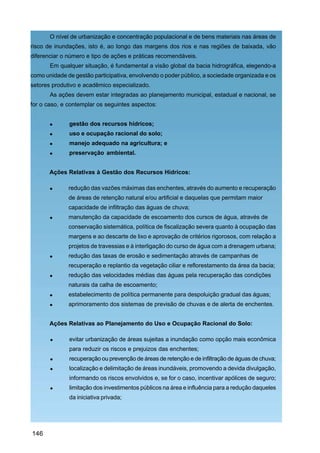 O nível de urbanização e concentração populacional e de bens materiais nas áreas de
risco de inundações, isto é, ao longo das margens dos rios e nas regiões de baixada, vão
diferenciar o número e tipo de ações e práticas recomendáveis.
       Em qualquer situação, é fundamental a visão global da bacia hidrográfica, elegendo-a
como unidade de gestão participativa, envolvendo o poder público, a sociedade organizada e os
setores produtivo e acadêmico especializado.
       As ações devem estar integradas ao planejamento municipal, estadual e nacional, se
for o caso, e contemplar os seguintes aspectos:


              gestão dos recursos hídricos;
              uso e ocupação racional do solo;
              manejo adequado na agricultura; e
              preservação ambiental.


       Ações Relativas à Gestão dos Recursos Hídricos:

              redução das vazões máximas das enchentes, através do aumento e recuperação
              de áreas de retenção natural e/ou artificial e daquelas que permitam maior
              capacidade de infiltração das águas de chuva;
              manutenção da capacidade de escoamento dos cursos de água, através de
              conservação sistemática, política de fiscalização severa quanto à ocupação das
              margens e ao descarte de lixo e aprovação de critérios rigorosos, com relação a
              projetos de travessias e à interligação do curso de água com a drenagem urbana;
              redução das taxas de erosão e sedimentação através de campanhas de
              recuperação e replantio da vegetação ciliar e reflorestamento da área da bacia;
              redução das velocidades médias das águas pela recuperação das condições
              naturais da calha de escoamento;
              estabelecimento de política permanente para despoluição gradual das águas;
              aprimoramento dos sistemas de previsão de chuvas e de alerta de enchentes.


       Ações Relativas ao Planejamento do Uso e Ocupação Racional do Solo:

              evitar urbanização de áreas sujeitas a inundação como opção mais econômica
              para reduzir os riscos e prejuizos das enchentes;
              recuperação ou prevenção de áreas de retenção e de infiltração de águas de chuva;
              localização e delimitação de áreas inundáveis, promovendo a devida divulgação,
              informando os riscos envolvidos e, se for o caso, incentivar apólices de seguro;
              limitação dos investimentos públicos na área e influência para a redução daqueles
              da iniciativa privada;




146
 