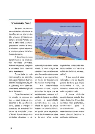 CICLO HIDROLÓGICO

       As águas na natureza
se movimentam, circulam e se
transformam no interior das
três unidades principais que
compõe o nosso Planeta, que
são a atmosfera (camada
gasosa que circunda a Terra),
a hidrosfera (águas oceânicas
e continentais) e litosfera
(crosta terrestre).
       A dinâmica de suas
transformações e a circulação
nas   referidas       unidades,
formam um grande, complexo         combinação de outros fatores    superfícies superiores das
e intrínseco ciclo chamado         físicos, o vapor d’água se      construções por ventura
ciclo hidrológico.                 concentra nas camadas mais      existentes (telhados, terraços,
        Por se tratar do ciclo     altas, formando nuvens que se   outros).
representativo do caminho          modelam e se movimentam                O que excede à essa
das águas nos seus diversos        em função do deslocamento       retenção, soma-se àquela
estados físicos (sólido, líquido   das massas de ar (vento).       parcela de chuva que atingiu
e gasoso) não permite,                    Em       determinadas    diretamente     o   solo,    se
claramente, a identificação do     condições físicas, surgem       infiltrando através dos vazios
início do mesmo.                   gotículas de água que se        entre os grãos do solo.
       Pegando uma “carona”        precipitam das nuvens e, sob           A   água     infiltrada
no circuito, no momento em         a ação da força da gravidade,   percola (escoa através dos
que a água evapora dos             formam      a    precipitação   vazios do solo) na direção das
oceanos e da superfície da         pluviométrica, ou seja, a       camadas mais profundas,
terra, passa a integrar o          chuva. As águas de chuva        contribuindo        para      o
conteúdo da atmosfera na           podem ser interceptadas,        abastecimento               dos
forma de umidade (vapor            em parte, pela vegetação        reservatórios subterrâneos
d’água). Dependendo das            (copa das árvores) que cobre    rasos (lençol freático) e
condições climáticas e       da    o   terreno     e/ou   pelas    profundos (aqüíferos).




14
 