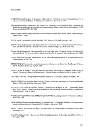 Bibliografia:



AMADOR, Elmo da Silva. Baia de Guanabara e Ecossistemas Periféricos: Homem e Natureza. Brasil. Rio de
  Janeiro. Universidade Federal do Rio de Janeiro, Instituto de Geociências. 1997.

BAIXADAS Campistas. Saneamento das várzeas nas margens do Rio Paraíba do Sul a jusante de São
  Fidélis. Estudos e planejamento das obras complementares . Relatório geral. Brasil: Rio de Janeiro. DNOS
  Engenharia Galiolli LTDA- RJ. 1969.

BINDER, Walter. Rios e Córregos- Preservar, Conservar e Renaturalizar. Brasil: Rio de Janeiro. Projeto Planágua,
   SEMADS/ GTZ. 1998.


CHOW, Ven te. Handbook of Applied Hidrology. EUA: Mcgraw – Hill Book Company. 1964.

COSTA, Helder. Subsídios para Gestão dos Recursos Hídricos das Bacias Hidrográficas dos Rios Macacu,
  São João, Macaé e Macabu. Brasil. Rio de Janeiro. Projeto Planágua SEMADS/GTZ. 1999.

CUNHA, Sandra Baptista da. Impactos das Obras de Engenharia sobre o Ambiente Biofísico da Bacia do Rio
  São João. Brasil: Rio de Janeiro. Universidade Federal do Rio de Janeiro, Instituto de Geoquímica. 1995.

DIAGNÓSTICO de Drenagem Urbana. Brasil: Rio de Janeiro. Programa Estadual de Investimentos da Bacia
   do Rio Paraíba do Sul. 1998.

ESPECIFICAÇÕES técnicas das obras de meso e macrodrenagem nas Bacias dos Rios Sarapuí e Pavuna
  Meriti. Brasil: Rio de Janeiro. SERLA. 1989.

ESTADO do Rio de Janeiro – Território. Brasil: Rio de Janeiro. Centro de Informações e Dados do Rio de
  Janeiro. Secretaria do Estado de Planejamento e Controle. Governo do Estado do Rio de Janeiro. 1997.

FENDREICH, Roberto. Drenagem e Controle da Erosão Urbana. Champagnat. Editora Universitária. 1997.

GUIDELINES for Forward-Looking Flood Protection: Floods – Causes and Consequences - Environment Ministry,
  Baden - Württemberg. Stuttgart/Alemanha. 1995.

INTERFACES da Gestão de Recursos Hídricos – Desafios da Lei de Águas de 1997. Coordenador: Héctor
   Raúl Muñoz. Brasília. Governo Federal; Ministério do Meio Ambiente; Secretaria de Recursos Hídricos;
   UNESCO; BIRD. 2000. 2ª edição.

INTERNATIONALE KOMMISSION ZUM SCHUTZE DER RHEINS, Aktionsprogramm Hochwasser, Koblenz /
   Alemanha. 1998.

LAWA, Leitlinien für einen zukunftsweisenden Hochwasserschutz – Hochwasser: Ursachen und Konsequenzen,
  Länderarbeitsgemeinschaft Wasser (LAWA). Stuttgart / Alemanha. 1995.

MACIEL Jr, Paulo. Zoneamento das Águas. Um Instrumento de Gestão de Recursos Hídricos. Brasil: Belo
  Horizonte. 2000.

MACROPLANO de Gestão e Saneamento Ambiental da Bacia da Baía de Sepetiba. Brasil. Plano Diretor de
  Drenagem. 1998.




                                                                                                           151
 