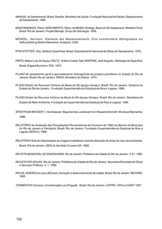 MANUAL de Saneamento. Brasil: Brasília. Ministério da Saúde. Fundação Nacional de Saúde, Departamento
  de Saneamento. 1999.

MASCARENHAS, Flávio; NASCIMENTO, Elson; ALMEIDA, Rodrigo: Bacia do Rio Itabapoana- Relatório Final.
  Brasil: Rio de Janeiro. Projeto Manajé, Grupo de Hidrologia. 1998.

MENDEL, Hermann. Elemente des Wasserkreislaufs: Eine kommentierte Bibliographie zur
  Abflussbildung,Berlim/Alemanha: Analytica. 2000.


PFAFSTETTER, Otto. Deflúvio Superficial. Brasil: Departamento Nacional de Obras de Saneamento. 1976.


PINTO, Nelson Luiz de Souza; HOLTZ, Antônio Carlos Tatit; MARTINS, José Augusto. Hidrologia de Superfície.
   Brasil. Edgard Buncher LTDA. 1973.


PLANO de saneamento geral e aproveitamento hidroagrícola de projetos prioritários no Estado do Rio de
  Janeiro. Brasil: Rio de Janeiro. DNOS, Ministério do Interior. 1974.

PLANO Diretor de Recursos Hídricos da Bacia do Rio Iguaçu-Sarapuí. Brasil: Rio de Janeiro. Governo do
  Estado do Rio de Janeiro, Fundação Superintendência Estadual de Rios e Lagoas. 1996.


PLANO Diretor de Recursos Hídricos da Bacia do Rio Iguaçu-Sarapuí. Brasil: Rio de Janeiro. Secretaria de
   Estado de Meio Ambiente, Fundação de Superintendência Estadual de Rios e Lagoas. 1996.


SPEKTRUM WASSER 1, Hochwasser: Bayerisches Landesamt fur Wasserwirtschaft. Munique/Alemanha.
   1998.


RELATÓRIO de Avaliação das Precipitações Pluviométricas de Fevereiro de 1988 nos Bairros do Município
  do Rio de Janeiro e Petrópolis. Brasil: Rio de Janeiro. Fundação Superintendência Estadual de Rios e
  Lagoas (SERLA). 1988.


RELATÓRIO final de interpretação de imagens satelitárias visando detecção de áreas de risco de enchentes:
   Brasil. Rio de Janeiro. SERLA, Aerofoto Cruzeiro SA. 1989.


REVISTA MUNICIPAL DE ENGENHARIA. Rio de Janeiro: Prefeitura da Cidade do Rio de Janeiro, V. 41. 1990.

REVISTA RIO-ÁGUAS. Rio de Janeiro: Prefeitura da Cidade do Rio de Janeiro. Secretaria Municipal de Obras
  e Serviços Públicos, V. 1. 1999.

RIO DE JANEIRO em seus 400 anos, formação e desenvolvimento da cidade. Brasil: Rio de Janeiro. RECORD.
   1965.


TORMENTAS Cariocas. Coordenação Luiz Pinguelli. Brasil: Rio de Janeiro. COPPE- UFRJ e COEP. 1997.




152
 