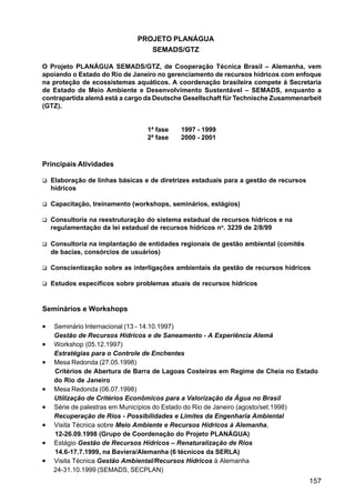 PROJETO PLANÁGUA
                                  SEMADS/GTZ

O Projeto PLANÁGUA SEMADS/GTZ, de Cooperação Técnica Brasil – Alemanha, vem
apoiando o Estado do Rio de Janeiro no gerenciamento de recursos hídricos com enfoque
na proteção de ecossistemas aquáticos. A coordenação brasileira compete à Secretaria
de Estado de Meio Ambiente e Desenvolvimento Sustentável – SEMADS, enquanto a
contrapartida alemã está a cargo da Deutsche Gesellschaft für Technische Zusammenarbeit
(GTZ).


                                  1ª fase   1997 - 1999
                                  2ª fase   2000 - 2001



Principais Atividades

    Elaboração de linhas básicas e de diretrizes estaduais para a gestão de recursos
    hídricos

    Capacitação, treinamento (workshops, seminários, estágios)

    Consultoria na reestruturação do sistema estadual de recursos hídricos e na
    regulamentação da lei estadual de recursos hídricos no. 3239 de 2/8/99

    Consultoria na implantação de entidades regionais de gestão ambiental (comitês
    de bacias, consórcios de usuários)

    Conscientização sobre as interligações ambientais da gestão de recursos hídricos

    Estudos específicos sobre problemas atuais de recursos hídricos


Seminários e Workshops

•   Seminário Internacional (13 - 14.10.1997)
    Gestão de Recursos Hídricos e de Saneamento - A Experiência Alemã
•   Workshop (05.12.1997)
    Estratégias para o Controle de Enchentes
•   Mesa Redonda (27.05.1998)
    Critérios de Abertura de Barra de Lagoas Costeiras em Regime de Cheia no Estado
    do Rio de Janeiro
•   Mesa Redonda (06.07.1998)
    Utilização de Critérios Econômicos para a Valorização da Água no Brasil
•   Série de palestras em Municípios do Estado do Rio de Janeiro (agosto/set.1998)
    Recuperação de Rios - Possibilidades e Limites da Engenharia Ambiental
•   Visita Técnica sobre Meio Ambiente e Recursos Hídricos à Alemanha,
    12-26.09.1998 (Grupo de Coordenação do Projeto PLANÁGUA)
•   Estágio Gestão de Recursos Hídricos – Renaturalização de Rios
    14.6-17.7.1999, na Baviera/Alemanha (6 técnicos da SERLA)
•   Visita Técnica Gestão Ambiental/Recursos Hídricos à Alemanha
    24-31.10.1999 (SEMADS, SECPLAN)
                                                                                       157
 