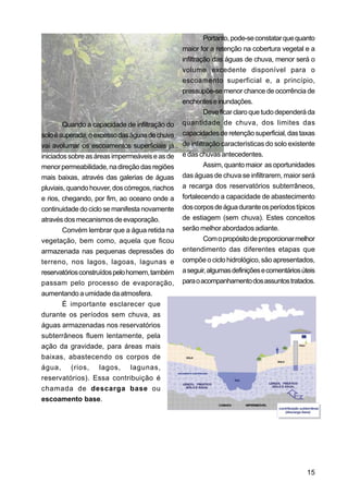 Portanto, pode-se constatar que quanto
                                                 maior for a retenção na cobertura vegetal e a
                                                 infiltração das águas de chuva, menor será o
                                                 volume excedente disponível para o
                                                 escoamento superficial e, a princípio,
                                                 pressupõe-se menor chance de ocorrência de
                                                 enchentes e inundações.
                                                          Deve ficar claro que tudo dependerá da
        Quando a capacidade de infiltração do    quantidade de chuva, dos limites das
solo é superada, o excesso das águas de chuva    capacidades de retenção superficial, das taxas
vai avolumar os escoamentos superficiais já      de infiltração características do solo existente
iniciados sobre as áreas impermeáveis e as de    e das chuvas antecedentes.
menor permeabilidade, na direção das regiões              Assim, quanto maior as oportunidades
mais baixas, através das galerias de águas       das águas de chuva se infiltrarem, maior será
pluviais, quando houver, dos córregos, riachos   a recarga dos reservatórios subterrâneos,
e rios, chegando, por fim, ao oceano onde a      fortalecendo a capacidade de abastecimento
continuidade do ciclo se manifesta novamente     dos corpos de água durante os períodos típicos
através dos mecanismos de evaporação.            de estiagem (sem chuva). Estes conceitos
        Convém lembrar que a água retida na      serão melhor abordados adiante.
vegetação, bem como, aquela que ficou                     Com o propósito de proporcionar melhor
armazenada nas pequenas depressões do            entendimento das diferentes etapas que
terreno, nos lagos, lagoas, lagunas e            compõe o ciclo hidrológico, são apresentados,
reservatórios construídos pelo homem, também     a seguir, algumas definições e comentários úteis
passam pelo processo de evaporação,              para o acompanhamento dos assuntos tratados.
aumentando a umidade da atmosfera.
        É importante esclarecer que
durante os períodos sem chuva, as
águas armazenadas nos reservatórios
subterrâneos fluem lentamente, pela
ação da gravidade, para áreas mais
baixas, abastecendo os corpos de
água, (rios, lagos, lagunas,
reservatórios). Essa contribuição é
chamada de descarga base ou
escoamento base.




                                                                                              15
 