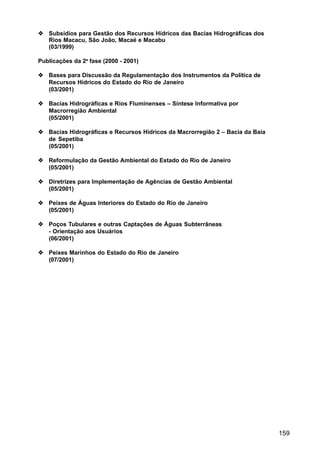 Subsídios para Gestão dos Recursos Hídricos das Bacias Hidrográficas dos
   Rios Macacu, São João, Macaé e Macabu
   (03/1999)

Publicações da 2a fase (2000 - 2001)

   Bases para Discussão da Regulamentação dos Instrumentos da Política de
   Recursos Hídricos do Estado do Rio de Janeiro
   (03/2001)

   Bacias Hidrográficas e Rios Fluminenses – Síntese Informativa por
   Macrorregião Ambiental
   (05/2001)

   Bacias Hidrográficas e Recursos Hídricos da Macrorregião 2 – Bacia da Baía
   de Sepetiba
   (05/2001)

   Reformulação da Gestão Ambiental do Estado do Rio de Janeiro
   (05/2001)

   Diretrizes para Implementação de Agências de Gestão Ambiental
   (05/2001)

   Peixes de Águas Interiores do Estado do Rio de Janeiro
   (05/2001)

   Poços Tubulares e outras Captações de Águas Subterrâneas
   - Orientação aos Usuários
   (06/2001)

   Peixes Marinhos do Estado do Rio de Janeiro
   (07/2001)




                                                                                159
 