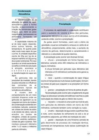 Condensação
        Atmosférica

     A condensação é a
alteração do estado de vapor
atmosférico para a forma                                    Precipitação
líquida, proporcionando a
criação de minúsculas gotas            O processo de aglutinação e coagulação contribuem
d’água, que, dado ao peso
                                    para o aumento do volume e peso das gotículas,
insignificante, permanecem na
atmosfera formando as               alcançando diâmetros da ordem de 0.2 a 0.5 milímetros,
nuvens.                             podendo então, ocorrer a precipitação.
     A capacidade máxima do            As gotas assim formadas, caem sob o efeito da
ar de reter vapor, depende,
                                    gravidade, à qual se contrapõem o empuxo e o atrito do ar
entre outros fatores, da
temperatura. Ar quente pode         atmosférico, proporcionando, ainda mais, o aumento do
reter muito mais vapor do que       volume da gotícula, determinando e caracterizando o
o ar frio. A umidade específica     diâmetro e a velocidade de queda máximos.
oscila de 25g por kg de ar             A precipitação pode ocorrer sob diversas formas:
tropical marítimo à 0,5g por kg
                                         •   chuva – precipitação em forma líquida, com
de ar polar continental. Por isso
quando o ar úmido ascendente        diâmetros variando entre 200 milésimos de milímetros e
se esfria e o limite de saturação   alguns milímetros;
é atingido, acontece a                   A chuva formada por gotículas cujos diâmetros são
c o n d e n s a ç ã o :
                                         inferiores a 0.5 milímetros é conhecida como garoa ou
a transformação do vapor em
água.                                    chuvisco;
     As gotículas não se                 •   neve – quando a condensação do vapor d’água
precipitam de imediato, devido      ocorre em temperaturas muito baixas (sublimação), formam-
ao peso reduzido e a influência
                                    se cristais de gelo que coagulam e se precipitam em forma
das      correntes        de   ar
ascensionais típicas da             de flocos;
turbulência atmosférica.                 •   granizo – precipitação em forma de pedras de gelo.
     A      nuvem        tem    o        Tal precipitação pode ocorrer pelo congelamento da gota
comportamento de um meio
                                    d’água ao atravessar camadas atmosféricas mais frias ou pela
coloidal disperso onde as
                                    recirculação de cristais de gelo no interior das nuvens;
gotículas se aglutinam ou se
coagulam em torno de núcleos             •   nevoeiro – o nevoeiro é uma nuvem ao nível do solo,
de condensação existentes em        com gotículas de diâmetro médio em torno de 0.02
condições naturais, podendo         milímetros, conhecido também como cerração ou russo;
ser cristais de cloreto de sódio
                                         •   orvalho – deposição de água sobre superfícies frias,
e de cloreto de cálcio, sais de
enxofre ou óxidos de                à noite, como resultado do esfriamento do solo e do ar
nitrogênio, cristais de quartzo     atmosférico adjacente, por efeito de irradiação de calor;
ou sílica, anidrido carbônico,           •   geada – deposição de uma finíssima camada de
cristais de gelo e poeiras. Tais
                                    gelo decorrente de processo de irradiação térmica,
núcleos possuem diâmetro
entre 1 a 5 vezes a milésima        ocorrendo em temperaturas muito baixas (sublimação do
parte do milímetro.                 vapor d’água).

                                                                                                17
 