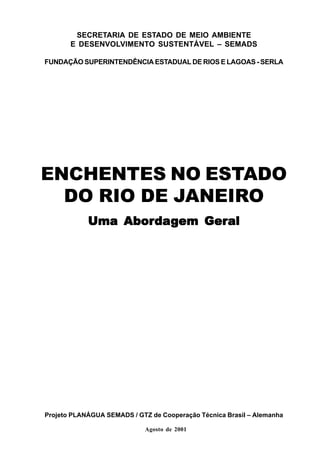 SECRETARIA DE ESTADO DE MEIO AMBIENTE
       E DESENVOLVIMENTO SUSTENTÁVEL – SEMADS

FUNDAÇÃO SUPERINTENDÊNCIA ESTADUAL DE RIOS E LAGOAS - SERLA




ENCHENTES NO ESTADO
  DO RIO DE JANEIRO
                Aborda
                     dag   Geral
            Uma Abor dagem Geral




Projeto PLANÁGUA SEMADS / GTZ de Cooperação Técnica Brasil – Alemanha

                             Agosto de 2001
 