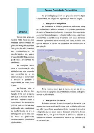 Tipos de Precipitação Pluviométrica


                                          As precipitações podem ser grupadas em três tipos
                                   fundamentais, em função dos agentes que lhes dão origem.

                                           •    Precipitação Orográfica
                                          As massas de ar úmido e quente que se formam sobre
                                   os continentes ou sobre os oceanos, com grandes quantidades
            CHUVAS                 de vapor d’água decorrentes dos processos de evaporação,
                                   podem ser deslocadas pelos ventos contra barreiras orográficas
       Como visto antes, as        (montanhas ou cordilheiras). O contato com essas barreiras
nuvens nada mais são que           defletem rapidamente essas massas para o alto, fazendo com
massas concentradas de             que se esfriem e sofram os processos de condensação e
gotículas de água suspensas.       precipitação.
Tais gotículas são formadas
em conseqüência da
condensação do vapor
d’água ao redor de pequenas
partículas presentes na
atmosfera.
          As condições físicas
para a condensação são
estabelecidas pela expansão
das correntes de ar em
ascensão que se esfriam com
a    altitude    e   perdem   a
capacidade de reter vapor
d’água.
          Verifica-se   que   a           Pela rapidez com que a massa de ar se eleva,
ocorrência de chuvas tem           dependendo da topografia e quantidade de umidade, pode gerar
ligação direta com a rapidez       chuvas muito intensas.
com que as massas de ar se
esfriam, intensificando o
                                           •    Precipitação Ciclônica
crescimento do tamanho da
                                          Existem grandes áreas da superfície terrestre que
gotícula pela condensação e
                                   apresentam características térmicas e de umidade uniformes
aglutinação, até a instabilidade
                                   que são transmitidas gradativamente às massas de ar acima
da sustentação no ar e a
                                   estagnadas ou que sobre elas se deslocam lentamente. Essas
conseqüente queda pela ação
                                   massas de ar, em grande volume e extensão, passam a
da    força     da   gravidade,
                                   apresentar também, características térmicas de umidade que
caracterizando a precipitação
                                   as caracterizam.
pluviométrica.

                                                                                              19
 