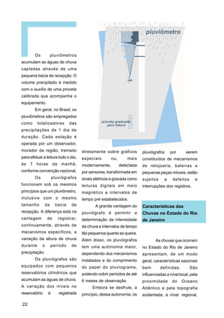 Os         pluviômetros
acumulam as águas de chuva
captadas através de uma
pequena bacia de recepção. O
volume precipitado é medido
com o auxílio de uma proveta
calibrada que acompanha o
equipamento.
         Em geral, no Brasil, os
pluviômetros são empregados
como      totalizadores           das
precipitações de 1 dia de
duração. Cada estação é
operada por um observador,
morador da região, treinado              diretamente sobre gráficos        pluviógrafos     por      serem
para efetuar a leitura todo o dia,       especiais       ou,       mais    constituídos de mecanismos
às   7   horas         da    manhã,      modernamente,         detectada   de relojoaria, baterias e
conforme convenção nacional.             por sensores, transformada em     pequenas peças móveis, estão
         Os           pluviógrafos       sinais elétricos e gravada como   sujeitos     a    defeitos     e
funcionam sob os mesmos                  leituras digitais em meio         interrupções dos registros.
princípios que um pluviômetro,           magnético a intervalos de
inclusive com o mesmo                    tempo pré estabelecidos.
tamanho        da       bacia      de           A grande vantagem do       Características das
recepção. A diferença está na            pluviógrafo é permitir a          Chuvas no Estado do Rio
vantagem          de        registrar,   determinação da intensidade       de Janeiro
continuamente, através de                da chuva a intervalos de tempo
mecanismos específicos, a                tão pequenos quanto se queira.
variação da altura de chuva              Além disso, os pluviógrafos              As chuvas que ocorrem
durante       o     período        de    tem uma autonomia maior,          no Estado do Rio de Janeiro
precipitação.                            dependendo dos mecanismos         apresentam, de um modo
         Os pluviógrafos são             instalados e do comprimento       geral, características sazonais
equipados com pequenos                   do papel do pluviograma,          bem        definidas.        São
reservatórios cilíndricos que            podendo cobrir períodos de até    influenciadas a nível local, pela
acumulam as águas de chuva.              6 meses de observação.            proximidade       do    Oceano
A variação dos níveis no                       Embora se desfrute, a       Atlântico e pela topografia
reservatório      é         registrada   princípio, dessa autonomia, os    acidentada, a nível regional,

22
 