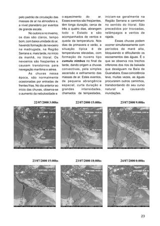 pelo padrão de circulação das       o aquecimento     do       ar.   iniciam-se geralmente na
massas de ar na atmosfera e,        Esses eventos são freqüentes,    Região Serrana e caminham
a nível planetário por eventos      têm longa duração, cerca de      no sentido do litoral. São
de grande escala.                   três a quatro dias, abrangem     precedidos por trovoadas,
        No outono e no inverno,     todo o Estado e são              relâmpagos e ventos de
os dias são claros, tempo           acompanhados de ventos e         rajada.
bom, com baixa umidade do ar,       queda da temperatura. Nos                Essas chuvas podem
havendo formação de nevoeiro        dias de primavera e verão, a     ocorrer simultaneamente com
na madrugada, na Região             situação     típica   é   de     períodos de maré alta,
Serrana e, mais tarde, no início    temperaturas elevadas, com       bloqueando e dificultando os
da manhã, no litoral. Os            formação de nuvens tipo          escoamentos das águas. É o
nevoeiros são freqüentes e          cumulu nimbus no final da        que se observa nos trechos
causam transtornos para             tarde, dando origem a chuvas     inferiores dos rios da baixada
navegação marítima e aérea.         convectivas, pela simples        que deságuam na Baía de
        As chuvas nessa             ascensão e esfriamento das       Guanabara. Essa coincidência
época, são normalmente              massas de ar. Estes eventos,     leva, muitas vezes, as águas
ocasionadas por entradas de         de pequena abrangência           procurarem outros caminhos,
frentes frias. No dia anterior ao   espacial, curta duração e        transbordando do seu curso
início das chuvas, observa-se       grandes        intensidades,     natural      e      causando
o aumento da nebulosidade e         chamados de tempestades,         inundações.


            22/07/2000 3:00hs                 22/07/2000 15:00hs                23/07/2000 9:00hs




           23/07/2000 15:00hs                 23/07/2000 18:00hs                24/07/2000 0:00hs




                                                                                                23
 