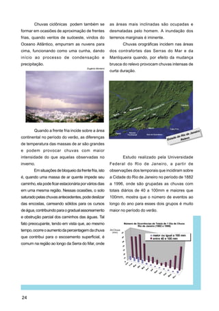 Chuvas ciclônicas podem também se                   as áreas mais inclinadas são ocupadas e
formar em ocasiões de aproximação de frentes                desmatadas pelo homem. A inundação dos
frias, quando ventos de sudoeste, vindos do                 terrenos marginais é iminente.
Oceano Atlântico, empurram as nuvens para                          Chuvas orográficas incidem nas áreas
cima, funcionando como uma cunha, dando                     dos contrafortes das Serras do Mar e da
início ao processo de condensação e                         Mantiqueira quando, por efeito da mudança
precipitação.                                               brusca do relevo provocam chuvas intensas de
                                         Eugênio Monteiro
                                                            curta duração.




        Quando a frente fria incide sobre a área
continental no período do verão, as diferenças
de temperatura das massas de ar são grandes
e podem provocar chuvas com maior
intensidade do que aquelas observadas no                           Estudo realizado pela Universidade
inverno.                                                    Federal do Rio de Janeiro, a partir de
        Em situações de bloqueio da frente fria, isto       observações dos temporais que incidiram sobre
é, quando uma massa de ar quente impede seu                 a Cidade do Rio de Janeiro no período de 1882
caminho, ela pode ficar estacionária por vários dias        a 1996, onde são grupadas as chuvas com
em uma mesma região. Nessas ocasiões, o solo                totais diários de 40 a 100mm e maiores que
saturado pelas chuvas antecedentes, pode deslizar           100mm, mostra que o número de eventos ao
das encostas, carreando sólidos para os cursos              longo do ano para esses dois grupos é muito
de água, contribuindo para o gradual assoreamento           maior no período do verão.
e obstrução parcial dos caminhos das águas. Tal
fato preocupante, tendo em vista que, ao mesmo
tempo, ocorre o aumento da percentagem da chuva
que contribui para o escoamento superficial, é
comum na região ao longo da Serra do Mar, onde




24
 