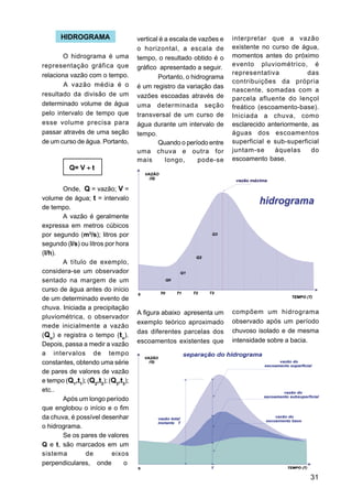 HIDROGRAMA                    vertical é a escala de vazões e   interpretar que a vazão
                                     o horizontal, a escala de         existente no curso de água,
        O hidrograma é uma           tempo, o resultado obtido é o     momentos antes do próximo
representação gráfica que                                              evento pluviométrico, é
                                     gráfico apresentado a seguir.
relaciona vazão com o tempo.                                           representativa           das
                                             Portanto, o hidrograma
                                                                       contribuições da própria
        A vazão média é o            é um registro da variação das
                                                                       nascente, somadas com a
resultado da divisão de um           vazões escoadas através de        parcela afluente do lençol
determinado volume de água           uma determinada seção             freático (escoamento-base).
pelo intervalo de tempo que          transversal de um curso de        Iniciada a chuva, como
esse volume precisa para             água durante um intervalo de      esclarecido anteriormente, as
passar através de uma seção          tempo.                            águas dos escoamentos
de um curso de água. Portanto,               Quando o período entre    superficial e sub-superficial
                                     uma chuva e outra for             juntam-se     àquelas      do
                                     mais       longo,      pode-se    escoamento base.
          Q= V ÷ t


       Onde, Q = vazão; V =
volume de água; t = intervalo
de tempo.
       A vazão é geralmente
expressa em metros cúbicos
por segundo (m3/s); litros por
segundo (l/s) ou litros por hora
(l/h).
       A título de exemplo,
considera-se um observador
sentado na margem de um
curso de água antes do início
de um determinado evento de
chuva. Iniciada a precipitação
                                     A figura abaixo apresenta um      compõem um hidrograma
pluviométrica, o observador
                                     exemplo teórico aproximado        observado após um período
mede inicialmente a vazão
                                     das diferentes parcelas dos       chuvoso isolado e de mesma
(Qo) e registra o tempo (to).
                                     escoamentos existentes que        intensidade sobre a bacia.
Depois, passa a medir a vazão
a intervalos de tempo
constantes, obtendo uma série
de pares de valores de vazão
e tempo (Q1,t1); (Q2,t2); (Q3,t3);
etc..
       Após um longo período
que englobou o início e o fim
da chuva, é possível desenhar
o hidrograma.
       Se os pares de valores
Q e t, são marcados em um
sistema         de         eixos
perpendiculares, onde          o

                                                                                                 31
 