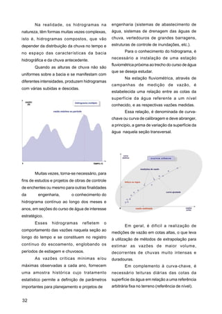 Na realidade, os hidrogramas na            engenharia (sistemas de abastecimento de
natureza, têm formas muitas vezes complexas,      água, sistemas de drenagem das águas de
isto é, hidrogramas compostos, que vão            chuva, vertedouros de grandes barragens,
depender da distribuição da chuva no tempo e      estruturas de controle de inundações, etc.).

no espaço das características da bacia                    Para o conhecimento do hidrograma, é
                                                  necessário a instalação de uma estação
hidrográfica e da chuva antecedente.
                                                  fluviométrica próxima ao trecho do curso de água
       Quando as alturas de chuva não são
                                                  que se deseja estudar.
uniformes sobre a bacia e se manifestam com
                                                          Na estação fluviométrica, através de
diferentes intensidades, produzem hidrogramas
                                                  campanhas de medição de vazão, é
com várias subidas e descidas.
                                                  estabelecida uma relação entre as cotas da
                                                  superfície da água referente a um nível
                                                  conhecido, e as respectivas vazões medidas.
                                                          Essa relação, é denominada de curva-
                                                  chave ou curva de calibragem e deve abranger,
                                                  a principio, a gama de variação da superfície da
                                                  água naquela seção transversal.




       Muitas vezes, torna-se necessário, para
fins de estudos e projetos de obras de controle
de enchentes ou mesmo para outras finalidades
da       engenharia,       o conhecimento do
hidrograma contínuo ao longo dos meses e
anos, em seções do curso de água de interesse
estratégico.
       Esses    hidrogramas      refletem     o
                                                          Em geral, é dificil a realização de
comportamento das vazões naquela seção ao
                                                  medições de vazão em cotas altas, o que leva
longo do tempo e se constituem no registro        à utilização de métodos de extrapolação para
contínuo do escoamento, englobando os             estimar as vazões de maior volume,
períodos de estiagem e chuvosos.                  decorrentes de chuvas muito intensas e
       As vazões críticas mínimas e/ou            duradouras.
máximas observadas a cada ano, fornecem                   Em complemento à curva-chave, é
uma amostra histórica cujo tratamento             necessário leituras diárias das cotas da
estatístico permite a definição de parâmetros     superfície da água em relação a uma referência
importantes para planejamento e projetos de       arbitrária fixa no terreno (referência de nível).


32
 