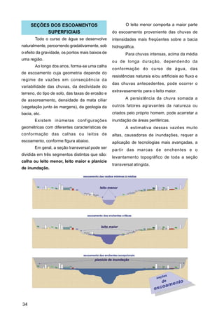 SEÇÕES DOS ESCOAMENTOS                              O leito menor comporta a maior parte
           SUPERFICIAIS                           do escoamento proveniente das chuvas de
       Todo o curso de água se desenvolve         intensidades mais freqüentes sobre a bacia
naturalmente, percorrendo gradativamente, sob     hidrográfica.
o efeito da gravidade, os pontos mais baixos de          Para chuvas intensas, acima da média
uma região.
                                                  ou de longa duração, dependendo da
       Ao longo dos anos, forma-se uma calha
                                                  conformação do curso de água, das
de escoamento cuja geometria depende do
                                                  resistências naturais e/ou artificiais ao fluxo e
regime de vazões em conseqüência da
                                                  das chuvas antecedentes, pode ocorrer o
variabilidade das chuvas, da declividade do
                                                  extravasamento para o leito maior.
terreno, do tipo de solo, das taxas de erosão e
de assoreamento, densidade da mata ciliar                A persistência da chuva somada a

(vegetação junto às margens), da geologia da      outros fatores agravantes da natureza ou
bacia, etc.                                       criados pelo próprio homem, pode acarretar a
       Existem inúmeras configurações             inundação de áreas periféricas.
geométricas com diferentes características de            A estimativa dessas vazões muito
conformação das calhas ou leitos de               altas, causadoras de inundações, requer a
escoamento, conforme figura abaixo.               aplicação de tecnologias mais avançadas, a
       Em geral, a seção transversal pode ser
                                                  partir das marcas de enchentes e o
dividida em três segmentos distintos que são:
                                                  levantamento topográfico de toda a seção
calha ou leito menor, leito maior e planície
                                                  transversal atingida.
de inundação.




34
 