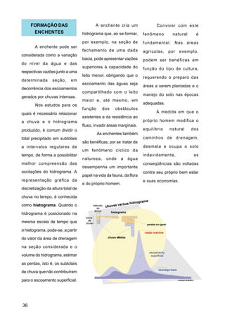 FORMAÇÃO DAS                         A enchente cria um                Conviver com este
      ENCHENTES                    hidrograma que, ao se formar,      fenômeno      natural      é
                                   por exemplo, na seção de           fundamental. Nas áreas
       A enchente pode ser
                                   fechamento de uma dada             agrícolas,   por    exemplo,
considerada como a variação
                                   bacia, pode apresentar vazões      podem ser benéficas em
do nível da água e das
                                   superiores à capacidade do         função do tipo de cultura,
respectivas vazões junto a uma
                                   leito menor, obrigando que o       requerendo o preparo das
determinada      seção,     em
                                   escoamento das águas seja
                                                                      áreas a serem plantadas e o
decorrência dos escoamentos
                                   compartilhado com o leito
                                                                      manejo do solo nas épocas
gerados por chuvas intensas.
                                   maior e, até mesmo, em
       Nos estudos para os                                            adequadas.
                                   função      dos    obstáculos
quais é necessário relacionar                                               À medida em que o
                                   existentes e da resistência ao
a chuva e o hidrograma                                                próprio homem modifica o
                                   fluxo, invadir áreas marginais.
produzido, é comum dividir o                                          equilíbrio   natural    dos
                                            As enchentes também
total precipitado em subtotais                                        caminhos de drenagem,
                                   são benéficas, por se tratar de
a intervalos regulares de                                             desmata e ocupa o solo
                                   um fenômeno cíclico da
tempo, de forma a possibilitar                                        indevidamente,            as
                                   natureza,    onde     a   água
melhor compreensão das                                                conseqüências são voltadas
                                   desempenha um importante
oscilações do hidrograma. A                                           contra seu próprio bem estar
                                   papel na vida da fauna, da flora
representação gráfica da                                              e suas economias.
                                   e do próprio homem.
discretização da altura total de
chuva no tempo, é conhecida

como hietograma. Quando o
hidrograma é posicionado na
mesma escala de tempo que

o hietograma, pode-se, a partir
do valor da área de drenagem
na seção considerada e o

volume do hidrograma, estimar
as perdas, isto é, os subtotais
de chuva que não contribuíram

para o escoamento superficial.




36
 