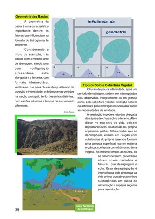 Geometria das Bacias
       A geometria da
bacia é uma característica
importante       dentre   os
fatores que influenciam no
formato do hidrograma de
enchente.
       Considerando, a
título de exemplo, três
bacias com a mesma área
de drenagem, sendo uma
com           configuração
arredondada,          outra
alongada e a terceira, com
formato       intermediário,
                                                            Tipo de Solo e Cobertura Vegetal
verifica-se, que para chuvas de igual tempo de
                                                                 Chuvas de pouca intensidade, após um
duração e intensidade, os hidrogramas gerados
                                                        período de estiagem, podem ser interceptadas
na seção principal, terão desenhos distintos,           e/ou absorvidas, integralmente ou em grande
com vazões máximas e tempos de escoamento               parte, pela cobertura vegetal, retenção natural
diferentes.                                             ou artificial e pela infiltração no solo para suprir
                                      Emílio Teixeira
                                                        as necessidades de umidade.
                                                                 A vegetação impede e retarda a chegada
                                                              das águas de chuva sobre o terreno. Além
                                                              disso, no seu ciclo de vida, deixam
                                                              depositar no solo, resíduos de seu próprio
                                                              organismo, galhos, folhas, frutos, que se
                                                              decompõem, entram em reação com
                                                              substâncias do próprio terreno e formam
                                                              uma camada superficial rica em matéria
                                                              orgânica, conhecida como húmus ou terra
                                                              vegetal. Ao mesmo tempo, as raízes, ao
                                                                           se desenvolverem, penetram e
                                                                           abrem novos caminhos e
                                                                           fissuras, que desagregam o
                                                                           solo. Essa desagregação é
                                                                           intensificada pela presença da
                                                                           vida animal que abre caminhos
                                                                           subterrâneos em busca de
                                                                           alimentação e espaços seguros
                                                                           para reprodução.




38
 