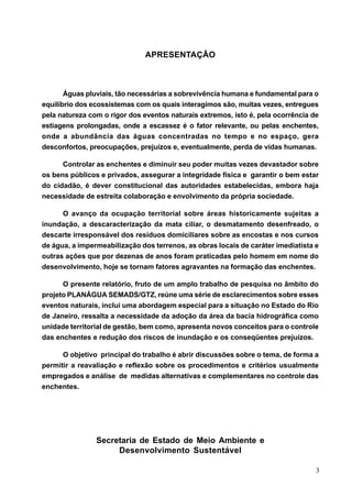 APRESENTAÇÃO



       Águas pluviais, tão necessárias a sobrevivência humana e fundamental para o
equilíbrio dos ecossistemas com os quais interagimos são, muitas vezes, entregues
pela natureza com o rigor dos eventos naturais extremos, isto é, pela ocorrência de
estiagens prolongadas, onde a escassez é o fator relevante, ou pelas enchentes,
onde a abundância das águas concentradas no tempo e no espaço, gera
desconfortos, preocupações, prejuízos e, eventualmente, perda de vidas humanas.

      Controlar as enchentes e diminuir seu poder muitas vezes devastador sobre
os bens públicos e privados, assegurar a integridade física e garantir o bem estar
do cidadão, é dever constitucional das autoridades estabelecidas, embora haja
necessidade de estreita colaboração e envolvimento da própria sociedade.

      O avanço da ocupação territorial sobre áreas historicamente sujeitas a
inundação, a descaracterização da mata ciliar, o desmatamento desenfreado, o
descarte irresponsável dos resíduos domiciliares sobre as encostas e nos cursos
de água, a impermeabilização dos terrenos, as obras locais de caráter imediatista e
outras ações que por dezenas de anos foram praticadas pelo homem em nome do
desenvolvimento, hoje se tornam fatores agravantes na formação das enchentes.

      O presente relatório, fruto de um amplo trabalho de pesquisa no âmbito do
projeto PLANÁGUA SEMADS/GTZ, reúne uma série de esclarecimentos sobre esses
eventos naturais, inclui uma abordagem especial para a situação no Estado do Rio
de Janeiro, ressalta a necessidade da adoção da área da bacia hidrográfica como
unidade territorial de gestão, bem como, apresenta novos conceitos para o controle
das enchentes e redução dos riscos de inundação e os conseqüentes prejuízos.

      O objetivo principal do trabalho é abrir discussões sobre o tema, de forma a
permitir a reavaliação e reflexão sobre os procedimentos e critérios usualmente
empregados e análise de medidas alternativas e complementares no controle das
enchentes.




                Secretaria de Estado de Meio Ambiente e
                     Desenvolvimento Sustentável

                                                                                  3
 