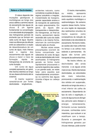Relevo e Declividades           acidentes naturais, como                  O trecho intermediário
                                  corredeiras e quedas de água,    ou      médio,      apresenta
        O relevo depende das      regime turbulento e irregular,   declividades menores e um
mutações geológicas e             instabilidade de margens,
morfológicas ao longo dos                                          certo equilíbrio morfológico e
                                  grande capacidade erosiva e
anos e define o caminho natural   de transporte de sedimentos      sedimentológico. No extremo
do escoamento das águas de        de maior granulometria. Em       superior desse trecho, forma-
chuva.      É    um     agente    geral,    as    águas     são    se uma região de deposição
fundamental na concentração       transparentes e despoluídas.     dos sedimentos oriundos do
e na velocidade de propagação     Os hidrogramas, ao final do
dos hidrogramas parciais de                                        trecho      superior,     como
                                  trecho, apresentam rápida
enchente que se formam em         ascensão até o pico da vazão     conseqüência da redução da
cada curso de água. Quanto        máxima e da mesma forma,         declividade e da velocidade do
maior as diferenças de altitude   retornam às contribuições        escoamento. No trecho médio,
entre as cabeceiras e a seção     naturais após as chuvas.         as vazões são mais uniformes
de desembocadura de um                   Muitas vezes essas
curso de água, mais intenso                                        no tempo e as calhas mais
                                  precipitações ocorrem de
será      o    regime       dos   forma concentrada nas            estáveis e permanentes. As
escoamentos das águas de          cabeceiras do curso de água      águas     são    turvas    pelo
chuva e maior o risco da          onde as declividades são muito   transporte de sedimentos finos.
formação         rápida      de   acentuadas. O hidrograma
                                                                            No trecho inferior, as
hidrogramas de enchente de        gerado se forma muito
curta duração.                    rapidamente provocando o         declividades      são     ainda
        Um curso de água          aumento repentino das vazões     menores e as águas ainda
completo apresenta, em geral,     e um grande susto, as vezes      mais turvas. Diante das baixas
três trechos distintos ao longo   fatal, para aqueles que
                                                                   declividades, as velocidades
do seu desenvolvimento até os     inadvertidamente encontram-
oceanos.                          se no caminho das águas          são       mais     reduzidas,
        O trecho superior         (tromba d’água ou cabeça         promovendo a sedimentação
caracteriza-se por fortes         d’água).                         dos sólidos em suspensão,
declividades longitudinais,
                                                                   elevando ao longo dos anos, o
                                                                   nível inferior da calha de
                                                                   escoamento. Dependendo do
                                                                   tipo do solo e vegetação, o
                                                                   curso de água procura alongar
                                                                   seu percurso para dissipar a
                                                                   energia         remanescente,
                                                                   formando curvas bastante
                                                                   sinuosas, conhecidas como
                                                                   meandros, que evoluem e se
                                                                   modificam com o tempo.
                                                                   Durante a passagem de
                                                                   hidrogramas gerados por
                                                                   chuvas intensas, pode ocorrer


40
 