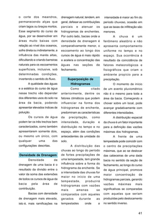 o   corte    dos    meandros,      drenagem natural, tendem, em        intensidade é maior ao fim do
permanecendo alças que             geral, defasar as contribuições     período chuvoso, ocasião em
criam lagos ou braços mortos.      parciais     e    atenuar     os    que as taxas de infiltração são
Esse segmento do curso de          hidrogramas de enchentes.           menores.
água, por se desenvolver em        Por outro lado, bacias onde a               A     chuva    é    um
áreas muito baixas com             densidade de drenagem é             fenômeno aleatório e não
relação ao nível dos oceanos,      comparativamente menor, o           apresenta comportamento
sofre direta ou indiretamente, a   escoamento ao longo dos             uniforme no tempo e no
influência das marés altas,        cursos de água é mais rápido        espaço. Sua ocorrência é
dificultando e criando barreiras   e acelera a concentração das        resultado da coincidência de
naturais para os escoamentos       águas      nas    seções      de    fatores meteorológicos e
superficiais, inclusive, sob       fechamento.                         fisiográficos que criam o
determinadas        condições,                                         ambiente propício para a
invertendo o sentido do fluxo.             Superposição de             precipitação.
        A qualidade das águas               Hidrogramas                        O momento de início
e a estética do curso de água               Como              citado   de um evento pluviométrico
nesse trecho vão depender          anteriormente, dentre os            não é o mesmo para toda a
dos diferentes usos do solo na     fatores climáticos que podem        área da bacia. Começando a
área da bacia, podendo             influenciar na forma dos            chover sobre um local, pode
apresentar elevados índices de     hidrogramas de enchente,            avançar gradativamente com
poluição.                          predominam as características       diferentes intensidades.
        Os cursos de água          da      precipitação,      como             A distribuição espacial
podem ter os três trechos bem      intensidade,       duração     e    da chuva é um fator importante
caracterizados, como também        distribuição no tempo e no          para a definição das vazões
apresentarem somente dois,         espaço, além das condições          máximas dos hidrogramas.
ou mesmo um único, com             antecedentes da umidade do                  A    frente   de   uma
qualquer           uma     das     solo.                               tempestade pode coincidir com
configurações descritas.                    A distribuição das         o centro de precipitações
                                   chuvas ao longo do período          máximas, que ao se deslocar
Densidade de Drenagem              de fortes precipitações de          das cabeceiras de uma dada
        Densidade            de    uma tempestade, tem grande          bacia no sentido da seção de
drenagem de uma bacia é o          influência sobre a forma do
                                                                       fechamento, ao longo do curso
                                   hidrograma da enchente. Se
resultado da divisão entre o                                           de água principal, promove
                                   a intensidade das chuvas for
valor da soma das extensões                                            maior       concentração    de
                                   maior no início de uma
de todos os cursos de água da                                          hidrogramas parciais, gerando
                                   tempestade,         produzirá
bacia       pela    área     de                                        vazões       máximas       mais
                                   hidrogramas com vazões
contribuição.                      mais         amenas           se    significativas se comparadas
        Bacias com densidade       comparados com aqueles              com aquelas que seriam
de drenagem mais elevada,          gerados          durante      as    produzidas pelo deslocamento
isto é, mais ramificações na       tempestades         onde       a    no sentido inverso.


                                                                                                   41
 