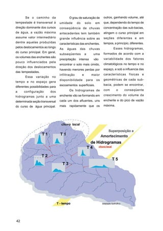 Se o caminho da                   O grau de saturação de         outros, ganhando volume, até
tempestade é transversal à       umidade        do       solo     em    que, dependendo do tempo de
direção dominante dos cursos     conseqüência de chuvas                 concentração das sub-bacias,
de água, a vazão máxima          antecedentes tem também                atingem o curso principal em
assume valor intermediário       grande influência sobre as             seções diferentes e em
dentre aquelas produzidas        características das enchentes.         tempos, a princípio, diferentes.
pelos deslocamentos ao longo                                                   Esses hidrogramas,
                                 As     águas    das         chuvas
do curso principal. Em geral,                                           formados de acordo com a
                                 subseqüentes            a       uma
os volumes das enchentes são
                                 precipitação    intensa         vão    variabilidade dos fatores
pouco influenciados pela
                                 encontrar o solo mais úmido,           climatológicos no tempo e no
direção dos deslocamentos
                                 havendo menores perdas por             espaço, e sob a influencia das
das tempestades.
                                 infiltração         e          maior   características     físicas   e
       Essa    variação    no
                                 disponibilidade         para     os    geométricas de cada sub-
tempo e no espaço gera
                                 escoamentos superficiais.              bacia, podem se encontrar,
diferentes possibilidades para
                                         Os hidrogramas de              com       o     conseqüente
a     configuração        dos
hidrogramas junto a uma          enchente vão se formando em            crescimento do volume da

determinada seção transversal    cada um dos afluentes, uns             enchente e do pico de vazão

do curso de água principal.      mais    rapidamente que os             máxima.




42
 