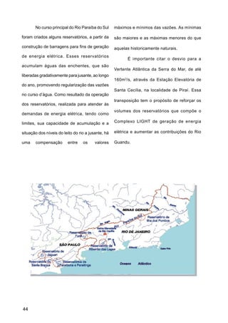 No curso principal do Rio Paraíba do Sul     máximos e mínimos das vazões. As mínimas

foram criados alguns reservatórios, a partir da     são maiores e as máximas menores do que

construção de barragens para fins de geração        aquelas historicamente naturais.
de energia elétrica. Esses reservatórios
                                                          É importante citar o desvio para a
acumulam águas das enchentes, que são
                                                    Vertente Atlântica da Serra do Mar, de até
liberadas gradativamente para jusante, ao longo
                                                    160m3/s, através da Estação Elevatória de
do ano, promovendo regularização das vazões
                                                    Santa Cecília, na localidade de Piraí. Essa
no curso d’água. Como resultado da operação
                                                    transposição tem o propósito de reforçar os
dos reservatórios, realizada para atender às
                                                    volumes dos reservatórios que compõe o
demandas de energia elétrica, tendo como

limites, sua capacidade de acumulação e a           Complexo LIGHT de geração de energia

situação dos níveis do leito do rio a jusante, há   elétrica e aumentar as contribuições do Rio

uma    compensação       entre    os     valores    Guandu.




44
 