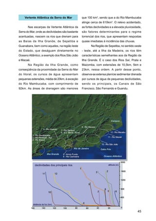 Vertente Atlântica da Serra do Mar            que 100 km2, sendo que a do Rio Mambucaba
                                                  atinge cerca de 610km2. O relevo acidentado,
       Nas escarpas da Vertente Atlântica da      as fortes declividades e a elevada pluviosidade,
Serra do Mar, onde as declividades são bastante   são fatores determinantes para o regime
acentuadas, nascem os rios que drenam para        torrencial dos rios, que apresentam respostas
as Baías da Ilha Grande, de Sepetiba e            quase imediatas à incidência das chuvas.
Guanabara, bem como aqueles, na região leste             Na Região de Sepetiba, no sentido oeste
do Estado, que deságuam diretamente no            - leste, até a Ilha da Madeira, os rios têm
Oceano Atlântico, a exemplo dos Rios São João     características semelhantes aos da Região da
e Macaé.                                          Ilha Grande. É o caso dos Rios Saí, Prata e
       Na Região da Ilha Grande, como             Mazomba, com extensões de 10,5km, 5km e
conseqüência da proximidade da Serra do Mar       23km, nessa ordem. A partir desse ponto,
do litoral, os cursos de água apresentam          observa-se extensa planície sedimentar drenada
pequenas extensões, média de 20km, à exceção      por cursos de água de pequenas declividades,
do Rio Mambucaba, com comprimento de              sendo os principais, os Canais de São
92km. As áreas de drenagem são menores            Francisco, São Fernando e Guandu.




                                                                                               45
 
