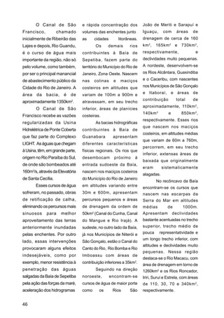 O Canal de São            e rápida concentração dos           João de Meriti e Sarapuí e
Francisco,          chamado      volumes das enchentes junto         Iguaçu,     com         áreas   de
inicialmente de Ribeirão das     as     cidades        litorâneas.   drenagem de cerca de 160
Lajes e depois, Rio Guandu,             Os      demais       rios    km 2 ,   165km 2 e        730km 2 ,
é o curso de água mais           contribuintes à Baía de             respectivamente,                 e
importante da região, não só     Sepetiba, fazem parte do            declividades muito pequenas.
pelo volume, como também,        território do Município do Rio de   A nordeste, desenvolvem-se
por ser o principal manancial    Janeiro, Zona Oeste. Nascem         os Rios Alcântara, Guaxindiba

de abastecimento público da      nas    colinas    e    maciços      e o Caceribu, com nascentes

Cidade do Rio de Janeiro. A      costeiros em altitudes que          nos Municípios de São Gonçalo

área   da    bacia,    é   de    variam de 100m a 900m e             e   Itaboraí,       e   áreas   de
                                                                     contribuição            total   de
aproximadamente 1350km2.         atravessam, em seu trecho
                                                                     aproximadamente, 110km 2 ,
       O Canal de São            inferior, áreas de planícies
                                                                     140km 2         e         850km 2 ,
Francisco recebe as vazões       costeiras.
                                                                     respectivamente. Esses rios
regularizadas da Usina                  As bacias hidrográficas
                                                                     que nascem nos maciços
Hidrelétrica de Ponte Coberta    contribuintes à Baía de
                                                                     costeiros, em altitudes médias
que faz parte do Complexo        Guanabara         apresentam
                                                                     que variam de 60m a 760m,
LIGHT. As águas que chegam       diferentes características
                                                                     percorrem, em seu trecho
à Usina, têm, em grande parte,   físicas regionais. Os rios que
                                                                     inferior, extensas áreas de
origem no Rio Paraíba do Sul,    desembocam         próximo     à
                                                                     baixada que originalmente
de onde são bombeados até        entrada sudoeste da Baía,
                                                                     eram        sistematicamente
160m3/s, através da Elevatória   nascem nos maciços costeiros
                                                                     alagadas.
de Santa Cecília.                do Município do Rio de Janeiro
                                                                              No recôncavo da Baía
       Esses cursos de água      em altitudes variando entre
                                                                     encontram-se os cursos que
sofreram, no passado, obras      30m e 600m, apresentam              nascem nas escarpas da
de retificação de calha,         percursos pequenos e áreas          Serra do Mar em altitudes
eliminando os percursos mais     de drenagem da ordem de             médias          de         1000m.
sinuosos     para     melhor     50km2 (Canal do Cunha, Canal        Apresentam          declividades
aproveitamento das terras        do Mangue e Rio Irajá). A           bastante acentuadas no trecho
anteriormente inundadas          sudeste, no outro lado da Baía,     superior, trecho médio de
pelas enchentes. Por outro       já nos Municípios de Niterói e      pouca     representatividade e
                                                                     um longo trecho inferior, com
lado, essas intervenções         São Gonçalo, estão o Canal do
                                                                     altitudes e declividades muito
provocaram alguns efeitos        Canto do Rio, Rio Bomba e Rio
                                                                     pequenas. Nessa região
indesejáveis, como por           Imboassu com áreas de
                                                                     destaca-se o Rio Macacu, com
exemplo, menor resistência à     contribuição inferiores a 35km2.
                                                                     área de drenagem em torno de
penetração das águas                    Seguindo na direção          1260km2 e os Rios Roncador,
salgadas da Baía de Sepetiba     noroeste,        encontram-se       Iriri, Suruí e Estrela, com áreas
pela ação das forças da maré,    cursos de água de maior porte       de 110, 30, 70 e 340km 2 ,
aceleração dos hidrogramas       como      os      Rios      São     respectivamente.


46
 
