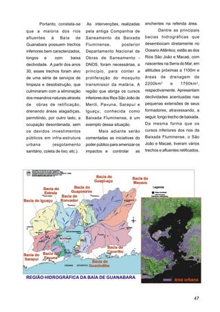 Portanto, constata-se      As intervenções, realizadas       enchentes na referida área.
que a maioria dos rios              pela antiga Companhia de                  Dentre as principais
afluentes      à     Baía      de   Saneamento da Baixada             bacias hidrográficas que
Guanabara possuem trechos           Fluminense,         posterior     desembocam diretamente no
inferiores bem caracterizados,      Departamento Nacional de          Oceano Atlântico, estão as dos
longos     e       com      baixa   Obras de Saneamento -             Rios São João e Macaé, com
declividade. A partir dos anos      DNOS, foram necessárias, a        nascentes na Serra do Mar, em
30, esses trechos foram alvo        princípio, para conter a          altitudes próximas a 1100m e
de uma série de serviços de         proliferação do mosquito          áreas    de   drenagem       de
limpeza e desobstrução, que         transmissor da malária. A         2200km 2      e     1760km 2 ,
culminaram com a eliminação         região que abriga os cursos       respectivamente. Apresentam
dos meandros naturais através       inferiores dos Rios São João de   declividades acentuadas nas
de    obras de retificação,         Meriti, Pavuna, Sarapuí e         pequenas extensões de seus
drenando áreas alagadiças,          Iguaçu, conhecida como            formadores, atravessando, a
permitindo, por outro lado, a       Baixada Fluminense, é um          seguir, longo trecho de baixada.
ocupação desordenada, sem           exemplo dessa situação.           Da mesma forma que os
os devidos investimentos                   Mais adiante serão         cursos inferiores dos rios da
públicos em infra-estrutura         comentadas as iniciativas do      Baixada Fluminense, o São
urbana          (esgotamento        poder público para amenizar os    João e Macaé, tiveram vários
sanitário, coleta de lixo, etc.).   impactos e     controlar    as    trechos e afluentes retificados,




REGIÃO HIDROGRÁFICA DA BAÍA DE GUANABARA



                                                                                                  47
 