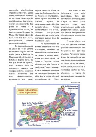 causando        significativos     regime torrencial. Entre os               O alto curso do Rio
impactos ambientais. Essas         mais significativos em termos     Itabapoana           com             forte
obras promoveram aumento           de história de inundações,        declividade,            tem           por
da velocidade de propagação        estão aqueles afluentes ao        característica diversas quedas
dos hidrogramas de enchente,       Sistema      Lagunar        de    d’água.     O      médio         curso
menor amortecimento dos            Jacarepaguá, onde, além das       percorre          vales              bem
picos     de   vazão     e     o   características         físicas   encaixados em região onde
agravamento das inundações         desfavoráveis      da   bacia,    predominam colinas. Esses
junto às cidades litorâneas de     ocorrem        precipitações      dois trechos não apresentam
Macaé (Rio Macaé) e Barra de       pluviométricas muito mais         historicamente inundações
São João (Rio São João),           intensas do que nas áreas da      significativas.
principalmente,        durante     Região dos Lagos.                         O curso inferior, por
períodos de maré alta.                    Na região noroeste do      outro lado, percorre extensas
         Os sistemas lagunares     Estado, desenvolve-se o Rio
                                                                     planícies e as inundações são
do Estado do Rio de Janeiro        Itabapoana, limitando os
situam-se ao longo da linha de                                       freqüentes nos períodos
                                   territórios dos Estados do Rio
costa, desde a Restinga de                                           chuvosos. Para drenar essas
                                   de Janeiro e Espírito Santo.
Marambaia até a divisa com o                                         áreas, da mesma forma que
                                   Nasce em Minas Gerais, na
Estado do Espírito Santo. Os                                         nas demais áreas inundáveis
                                   Serra do Caparaó, recebe
rios que afluem às lagunas,
                                   afluentes nos três Estados e      do Estado do Rio de Janeiro,
com      pequena    área     de
                                   deságua no Oceano Atlântico.      foram construídos canais e
drenagem,      nascem        nos
                                   A bacia é alongada, com área      retificados trechos de rios,
maciços costeiros, percorrem
curtas      distâncias       até   de drenagem da ordem de           alterando         o regime do
suas       desembocaduras,         4800 km 2 e curso principal       escoamento e do transporte de
apresentando, em         geral,    com extensão      de    20 km.    sedimentos.
                                                                                     Base Fundação CIDE




48
 