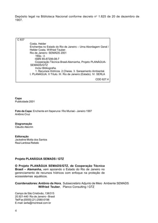 Depósito legal na Biblioteca Nacional conforme decreto n o 1.825 de 20 de dezembro de
1907.




    C 837
            Costa, Helder
            Enchentes no Estado do Rio de Janeiro – Uma Abordagem Geral /
            Helder Costa, Wilfried Teuber.
            Rio de Janeiro: SEMADS 2001
                 160p.: il.
                 ISBN 85-87206-08-7
                 Cooperação Técnica Brasil-Alemanha, Projeto PLANÁGUA-
             SEMADS/GTZ
                 Inclui Bibliografia.
                 1. Recursos Hídricos. 2.Cheias. 3. Saneamento Ambiental.
            I. PLANÁGUA. II Título. III. Rio de Janeiro (Estado). IV. SERLA
                                                                  CDD 627.4




Capa
Publicidade 2001


Foto da Capa: Enchente em Itaperuna / Rio Muriaé - Janeiro 1997
Antônio Cruz


Diagramação
Cláudio Alecrim


Editoração
Jackeline Motta dos Santos
Raul Lardosa Rebelo




Projeto PLANÁGUA SEMADS / GTZ

O Projeto PLANÁGUA SEMADS/GTZ, de Cooperação Técnica
Brasil – Alemanha, vem apoiando o Estado do Rio de Janeiro no
gerenciamento de recursos hídricos com enfoque na proteção de
ecossistemas aquáticos.

Coordenadores: Antônio da Hora, Subsecretário Adjunto de Meio Ambiente SEMADS
               Wilfried Teuber, Planco Consulting / GTZ

Campo de São Cristóvão, 138/315
20.921-440 Rio de Janeiro - Brasil
Tel/Fax [0055] (21) 2580-0198
E-mail: serla@montreal.com.br

4
 
