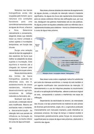 Notamos nas bacias                 Nas áreas urbanas dotadas de sistemas de esgotamento
hidrográficas      ainda    não    de águas pluviais, a redução da retenção natural é bastante
ocupadas pelo homem, que a         significativa. As águas de chuva são rapidamente direcionadas
natureza cria condições            para as caixas coletoras internas das edificações que, por sua
favoráveis        para      uma    vez, deságuam nas galerias implantadas sob as vias públicas.
convivência harmoniosa entre       As águas juntam-se àquelas coletadas sobre as referidas vias e
as águas de chuva, a fauna e       rapidamente levadas para coletores – tronco ou diretamente para
a      flora.       Determina      o curso de água mais próximo.
naturalmente o zoneamento,
elegendo áreas que deterão
maior ou menor umidade e
outras sujeitas à inundações
temporárias, em função das
chuvas.
        Surge uma seleção
natural do tipo de vegetação e
das espécies da fauna que
melhor se adaptarão às áreas
sujeitas à inundação. Este
equilíbrio é mantido até a
chegada do homem pela
necessidade de ocupar a terra.
        Novos domínios dentro
dos     limites     da     bacia
hidrográfica, poderão ter                  Nas áreas rurais onde a vegetação nativa foi substituída
diferentes usos, isto é,           por outra de interesse econômico, o manejo do solo também é
estabelecimento de áreas           um agente modificador das características da retenção. O
residenciais,      industriais,
                                   desmatamento e o uso de máquinas pesadas no revolvimento
desenvolvimento agrícola,
                                   do solo e na aplicação de fertilizantes, alteram a estrutura original
corredores        de     tráfego
                                   do solo, compactando o subsolo e interferindo nas taxas de
rodoviário ou ferroviário, etc..
                                   infiltração.
        Qualquer que seja o
                                           Dependendo da declividade do terreno, da intensidade
uso do solo, a retenção natural
                                   das chuvas e do tipo predominante do material do solo (areias
será modificada. Mesmo em
sub-bacias mais a montante,        de diversas granulometrias, argila, etc.), a agricultura praticada

a    descaracterização        da   irracionalmente com manuseio impróprio, pode intensificar os
retenção terá sua parcela de       processos erosivos. Ao longo do tempo o material erodido é
influência na formação do          transportado gradativamente pelas forças do escoamento
hidrograma, no trecho inferior     superficial para os corpos de água mais próximos, obstruindo o
do curso de água principal.        caminho das águas.


54
 