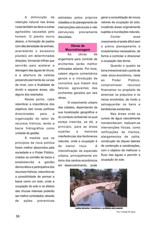 A   diminuição       da   adotadas pelos próprios             gerar a consolidação de novos
retenção natural nas áreas        cidadãos e do planejamento de       vetores de ocupação do solo,
rurais também se deve a outras    intervenções estruturais e não      invadindo áreas originalmente
agressões causadas pelo           estruturais         previamente     sujeitas a inundações naturais.
homem. O plantio morro            discutidas.                                Conter                    esse
abaixo, a formação de pastos                                          crescimento é tarefa difícil sem
com alta densidade de animais,            Obras de                    o prévio planejamento e
acarretando o excessivo                Macrodrenagem                  investimentos necessários, de
                                           As         obras      de
pisoteio em determinadas                                              forma a controlar e direcionar
                                  engenharia para controle de
direções, formando trilhas que                                        a ocupação das terras.
                                  enchentes serão melhor
servirão para acelerar a                                                     Quando o quadro se
                                  enfocadas adiante. Por hora,
drenagem das águas de chuva,                                          torna irreversível sob o ponto de
                                  cabem alguns comentários
e a abertura de valetas                                               vista sócio-econômico, resta
                                  gerais e a introdução de
perpendicularmente às curvas                                          ao       Poder             Público,
                                  conceitos que tratam dos
de nível, com a finalidade de                                         compromissar              recursos
                                  fatores       agravantes     das
dividir e separar áreas, são                                          financeiros no propósito de
                                  enchentes gerados por tais
alguns dos exemplos.                                                  amenizar os prejuízos e os
                                  obras.
        Nesse ponto, cabe                                             riscos envolvidos, de modo a
                                           O crescimento urbano
relembrar a importância dos                                           salvaguardar os bens e
                                  das cidades, dependendo da
objetivos das novas políticas                                         benfeitorias existentes.
                                  sua localização geográfica e
direcionadas          para    a                                              Nas áreas onde os
                                  do contexto ambiental na qual       cursos de água naturalmente
organização do setor de
                                  esteja inserida, se dá, a           transbordavam, realizam-se
recursos hídricos, tendo a
                                  princípio, para as áreas            intervenções físicas, como
bacia    hidrográfica    como
                                  sujeitas        a      menores      retificações      de       trechos,
unidade de gestão.
                                  interferências dos fenômenos        alargamentos          de      calha,
        À medida que os
                                  naturais, onde a ocupação é         construção de diques laterais
princípios da nova política
                                  de   menor          risco.     A    de contenção e canalizações,
forem melhor absorvidos pela
                                  intensificação da expansão          com o objetivo de melhorar o
sociedade e o Poder Público,
                                  urbana, principalmente em           fluxo das águas e permitir a
criados os comitês de bacia e
                                  torno dos centros econômicos        ocupação do solo.
estabelecida      a     gestão
                                  em desenvolvimento,          pode
democrática e participativa dos
recursos hídricos, vislumbra-se
a possibilidade de pensar a
bacia como um todo, onde a
ocupação do solo e os efeitos
das chuvas intensas poderão
ser melhor controlados, através
de      ações    preventivas


                                                                                  Foto: Fundação Rio Águas


56
 