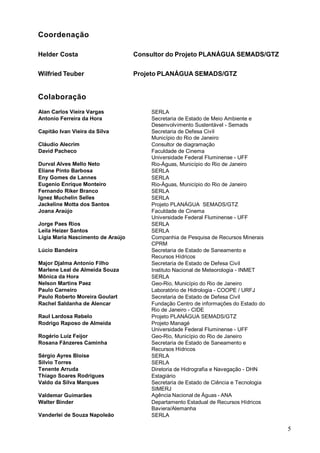 Coordenação

Helder Costa                       Consultor do Projeto PLANÁGUA SEMADS/GTZ


Wilfried Teuber                    Projeto PLANÁGUA SEMADS/GTZ


Colaboração
Alan Carlos Vieira Vargas              SERLA
Antonio Ferreira da Hora               Secretaria de Estado de Meio Ambiente e
                                       Desenvolvimento Sustentável - Semads
Capitão Ivan Vieira da Silva           Secretaria de Defesa Civil
                                       Município do Rio de Janeiro
Cláudio Alecrim                        Consultor de diagramação
David Pacheco                          Faculdade de Cinema
                                       Universidade Federal Fluminense - UFF
Durval Alves Mello Neto                Rio-Águas, Município do Rio de Janeiro
Eliane Pinto Barbosa                   SERLA
Eny Gomes de Lannes                    SERLA
Eugenio Enrique Monteiro               Rio-Águas, Município do Rio de Janeiro
Fernando Riker Branco                  SERLA
Ignez Muchelin Selles                  SERLA
Jackeline Motta dos Santos             Projeto PLANÁGUA SEMADS/GTZ
Joana Araújo                           Faculdade de Cinema
                                       Universidade Federal Fluminense - UFF
Jorge Paes Rios                        SERLA
Leila Heizer Santos                    SERLA
Lígia Maria Nascimento de Araújo       Companhia de Pesquisa de Recursos Minerais
                                       CPRM
Lúcio Bandeira                         Secretaria de Estado de Saneamento e
                                       Recursos Hídricos
Major Djalma Antonio Filho             Secretaria de Estado de Defesa Civil
Marlene Leal de Almeida Souza          Instituto Nacional de Meteorologia - INMET
Mônica da Hora                         SERLA
Nelson Martins Paez                    Geo-Rio, Município do Rio de Janeiro
Paulo Carneiro                         Laboratório de Hidrologia - COOPE / URFJ
Paulo Roberto Moreira Goulart          Secretaria de Estado de Defesa Civil
Rachel Saldanha de Alencar             Fundação Centro de informações do Estado do
                                       Rio de Janeiro - CIDE
Raul Lardosa Rebelo                    Projeto PLANÁGUA SEMADS/GTZ
Rodrigo Raposo de Almeida              Projeto Managé
                                       Universidade Federal Fluminense - UFF
Rogério Luiz Feijor                    Geo-Rio, Município do Rio de Janeiro
Rosana Fânzeres Caminha                Secretaria de Estado de Saneamento e
                                       Recursos Hídricos
Sérgio Ayres Bloise                    SERLA
Silvio Torres                          SERLA
Tenente Arruda                         Diretoria de Hidrografia e Navegação - DHN
Thiago Soares Rodrigues                Estagiário
Valdo da Silva Marques                 Secretaria de Estado de Ciência e Tecnologia
                                       SIMERJ
Valdemar Guimarães                     Agência Nacional de Águas - ANA
                                                          das Águas - ANA
Walter Binder                          Departamento Estadual de Recursos Hídricos
                                       Baviera/Alemanha
Vanderlei de Souza Napoleão            SERLA

                                                                                      5
 