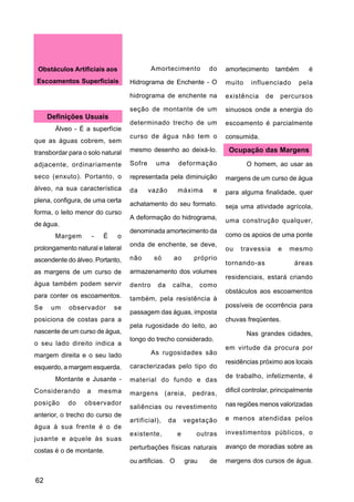 Obstáculos Artificiais aos                  Amortecimento            do   amortecimento       também     é
Escoamentos Superficiais            Hidrograma de Enchente - O             muito    influenciado      pela
                                    hidrograma de enchente na              existência     de    percursos
                                    seção de montante de um                sinuosos onde a energia do
     Definições Usuais
                                    determinado trecho de um               escoamento é parcialmente
       Álveo - É a superfície
                                    curso de água não tem o                consumida.
que as águas cobrem, sem
transbordar para o solo natural     mesmo desenho ao deixá-lo.              Ocupação das Margens

adjacente, ordinariamente           Sofre     uma        deformação                O homem, ao usar as
seco (enxuto). Portanto, o          representada pela diminuição           margens de um curso de água
álveo, na sua característica        da      vazão        máxima        e   para alguma finalidade, quer
plena, configura, de uma certa
                                    achatamento do seu formato.            seja uma atividade agrícola,
forma, o leito menor do curso
                                    A deformação do hidrograma,            uma construção qualquer,
de água.
                                    denominada amortecimento da
       Margem         -    É   o                                           como os apoios de uma ponte
                                    onda de enchente, se deve,
prolongamento natural e lateral                                            ou   travessia      e   mesmo
ascendente do álveo. Portanto,      não      só       ao       próprio
                                                                           tornando-as               áreas
as margens de um curso de           armazenamento dos volumes
                                                                           residenciais, estará criando
água também podem servir            dentro    da     calha,         como
                                                                           obstáculos aos escoamentos
para conter os escoamentos.         também, pela resistência à
Se    um    observador         se                                          possíveis de ocorrência para
                                    passagem das águas, imposta
posiciona de costas para a                                                 chuvas freqüentes.
                                    pela rugosidade do leito, ao
nascente de um curso de água,                                                      Nas grandes cidades,
                                    longo do trecho considerado.
o seu lado direito indica a
                                                                           em virtude da procura por
margem direita e o seu lado                  As rugosidades são
                                                                           residências próximo aos locais
esquerdo, a margem esquerda.        caracterizadas pelo tipo do
       Montante e Jusante -                                                de trabalho, infelizmente, é
                                    material do fundo e das
Considerando      a       mesma     margens        (areia,     pedras,     dificil controlar, principalmente
posição     do   observador                                                nas regiões menos valorizadas
                                    saliências ou revestimento
anterior, o trecho do curso de
                                    artificial),    da       vegetação     e menos atendidas pelos
água à sua frente é o de
                                    existente,           e      outras     investimentos públicos, o
jusante e aquele às suas
                                    perturbações físicas naturais          avanço de moradias sobre as
costas é o de montante.
                                    ou artificias. O         grau     de   margens dos cursos de água.


62
 
