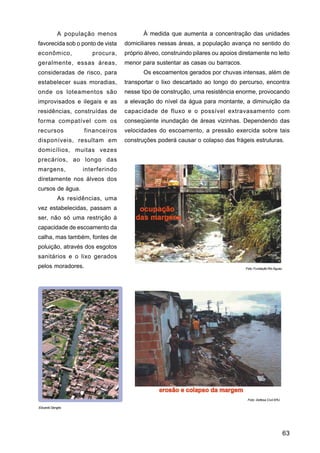 A população menos             À medida que aumenta a concentração das unidades
favorecida sob o ponto de vista   domiciliares nessas áreas, a população avança no sentido do
econômico,            procura,    próprio álveo, construindo pilares ou apoios diretamente no leito
geralmente, essas áreas,          menor para sustentar as casas ou barracos.
consideradas de risco, para              Os escoamentos gerados por chuvas intensas, além de
estabelecer suas moradias,        transportar o lixo descartado ao longo do percurso, encontra
onde os loteamentos são           nesse tipo de construção, uma resistência enorme, provocando
improvisados e ilegais e as       a elevação do nível da água para montante, a diminuição da
residências, construídas de       capacidade de fluxo e o possível extravasamento com
forma compatível com os           conseqüente inundação de áreas vizinhas. Dependendo das
recursos           financeiros    velocidades do escoamento, a pressão exercida sobre tais
disponíveis, resultam em          construções poderá causar o colapso das frágeis estruturas.
domicílios, muitas vezes
precários, ao longo das
margens,           interferindo
diretamente nos álveos dos
cursos de água.
           As residências, uma
vez estabelecidas, passam a
ser, não só uma restrição à
capacidade de escoamento da
calha, mas também, fontes de
poluição, através dos esgotos
sanitários e o lixo gerados
pelos moradores.                                                                 Foto: Fundação Rio Águas




                                                                                  Foto: Defesa Civil ERJ

Eduardo Sengès




                                                                                                            63
 