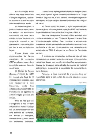 Essa situação muito                 Quando existe vegetação natural junto às margens (mata
comum nas áreas de baixada             ciliar), outro diploma legal é tomado como referencia: o Código
e antigos alagadiços, agrava-          Florestal. Segundo ele, a faixa de terra coberta pela vegetação
se quando o curso de água              nativa junto ao corpo de água deve ser preservada até a largura
sofre influência das marés.            de 100 m.
          As áreas marginais, a               No Estado do Rio de Janeiro, o órgão responsável pela
partir do limite da seção capaz        demarcação da faixa marginal de proteção - FMP é a Fundação
de escoar as enchentes                 Superintendência Estadual de Rios e Lagoas – SERLA.
ordinárias, até uma certa                     Se o rio é navegável ou flutuável, a SERLA adota a faixa
distância que depende da               conforme estabelecido pelo Código de Águas e o terreno é de
vegetação natural a ser                domínio do poder público. Caso contrário, o terreno é de
preservada, são protegidas             propriedade privada que, contudo, não pode ali construir nenhuma
por leis e outros diplomas             benfeitoria, a não ser, obras precárias que necessitam de
legais.                                autorização da SERLA, através de um Termo de Permissão
          Essas    áreas        são    de Uso.
denominadas            de   faixas            A proibição de construções justifica-se, não só pela
marginais         de    proteção       necessidade de preservação das margens, como caminho
(FMPs), sobre as quais, não é          natural das águas, mas também em situações que requeiram
permitido qualquer tipo de             limpeza ou dragagem para retirada do excesso de material
construção.                            sedimentado, recuperando a capacidade de escoamento do
          O Código de Águas            curso de água.
(Decreto no 24643, de 10/07/                  Portanto, a faixa marginal de proteção deve ser
34) reserva uma faixa de 10            respeitada para o bem estar do próprio cidadão e suas
metros para os cursos de água          economias.
não       navegáveis        e   não                                                          Eugênio Monteiro


flutuáveis,        onde         fica
estabelecida uma servidão de
trânsito para os agentes da
administração pública em
serviço.
          Para os rios que são
navegáveis e não sofrem
influência das marés, o Código
fixa um terreno reservado até
uma distância de 15 metros,
em ambas as margens,
contada desde o ponto médio
das   enchentes         ordinárias.




64
 