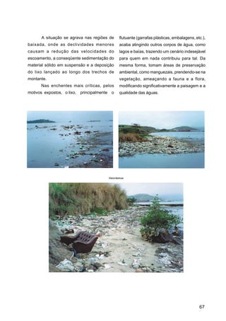 A situação se agrava nas regiões de             flutuante (garrafas plásticas, embalagens, etc.),
baixada, onde as declividades menores                  acaba atingindo outros corpos de água, como
causam a redução das velocidades do                    lagos e baías, trazendo um cenário indesejável
escoamento, a conseqüente sedimentação do              para quem em nada contribuiu para tal. Da
material sólido em suspensão e a deposição             mesma forma, tomam áreas de preservação
do lixo lançado ao longo dos trechos de                ambiental, como manguezais, prendendo-se na
montante.                                              vegetação, ameaçando a fauna e a flora,
      Nas enchentes mais críticas, pelos               modificando significativamente a paisagem e a
motivos expostos, o lixo,   principalmente     o       qualidade das águas.




                                             Eliane Barbosa




                                                                                                    67
 