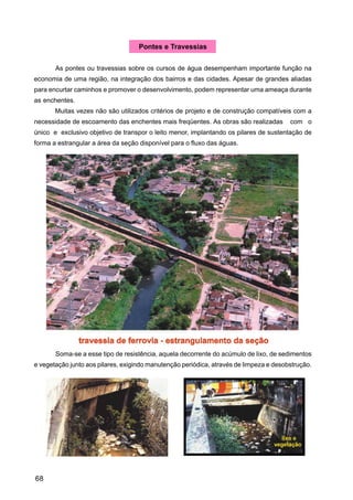 Pontes e Travessias


       As pontes ou travessias sobre os cursos de água desempenham importante função na
economia de uma região, na integração dos bairros e das cidades. Apesar de grandes aliadas
para encurtar caminhos e promover o desenvolvimento, podem representar uma ameaça durante
as enchentes.
       Muitas vezes não são utilizados critérios de projeto e de construção compatíveis com a
necessidade de escoamento das enchentes mais freqüentes. As obras são realizadas        com o
único e exclusivo objetivo de transpor o leito menor, implantando os pilares de sustentação de
forma a estrangular a área da seção disponível para o fluxo das águas.




       Soma-se a esse tipo de resistência, aquela decorrente do acúmulo de lixo, de sedimentos
e vegetação junto aos pilares, exigindo manutenção periódica, através de limpeza e desobstrução.




68
 