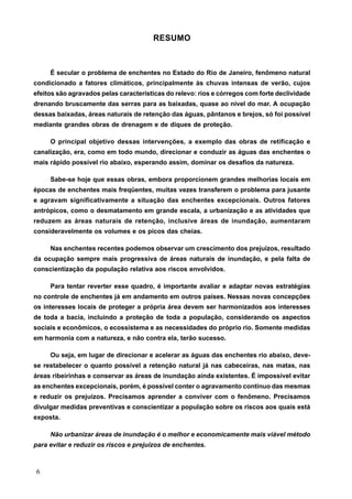 RESUMO



     É secular o problema de enchentes no Estado do Rio de Janeiro, fenômeno natural
condicionado a fatores climáticos, principalmente às chuvas intensas de verão, cujos
efeitos são agravados pelas características do relevo: rios e córregos com forte declividade
drenando bruscamente das serras para as baixadas, quase ao nível do mar. A ocupação
dessas baixadas, áreas naturais de retenção das águas, pântanos e brejos, só foi possível
mediante grandes obras de drenagem e de diques de proteção.

     O principal objetivo dessas intervenções, a exemplo das obras de retificação e
canalização, era, como em todo mundo, direcionar e conduzir as águas das enchentes o
mais rápido possível rio abaixo, esperando assim, dominar os desafios da natureza.

     Sabe-se hoje que essas obras, embora proporcionem grandes melhorias locais em
épocas de enchentes mais freqüentes, muitas vezes transferem o problema para jusante
e agravam significativamente a situação das enchentes excepcionais. Outros fatores
antrópicos, como o desmatamento em grande escala, a urbanização e as atividades que
reduzem as áreas naturais de retenção, inclusive áreas de inundação, aumentaram
consideravelmente os volumes e os picos das cheias.

     Nas enchentes recentes podemos observar um crescimento dos prejuízos, resultado
da ocupação sempre mais progressiva de áreas naturais de inundação, e pela falta de
conscientização da população relativa aos riscos envolvidos.

     Para tentar reverter esse quadro, é importante avaliar e adaptar novas estratégias
no controle de enchentes já em andamento em outros países. Nessas novas concepções
os interesses locais de proteger a própria área devem ser harmonizados aos interesses
de toda a bacia, incluindo a proteção de toda a população, considerando os aspectos
sociais e econômicos, o ecossistema e as necessidades do próprio rio. Somente medidas
em harmonia com a natureza, e não contra ela, terão sucesso.

     Ou seja, em lugar de direcionar e acelerar as águas das enchentes rio abaixo, deve-
se restabelecer o quanto possível a retenção natural já nas cabeceiras, nas matas, nas
áreas ribeirinhas e conservar as áreas de inundação ainda existentes. É impossível evitar
as enchentes excepcionais, porém, é possível conter o agravamento contínuo das mesmas
e reduzir os prejuízos. Precisamos aprender a conviver com o fenômeno. Precisamos
divulgar medidas preventivas e conscientizar a população sobre os riscos aos quais está
exposta.

     Não urbanizar áreas de inundação é o melhor e economicamente mais viável método
para evitar e reduzir os riscos e prejuízos de enchentes.



6
 