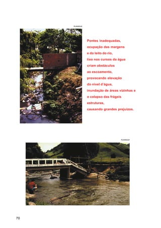 PLANÁGUA




                Pontes inadequadas,
                ocupação das margens
                e do leito do rio,
                lixo nos cursos da água
                criam obstáculos
                ao escoamento,
                provocando elevação
                do nível d’água,
                inundação de áreas vizinhas e
                o colapso das frágeis
                estruturas,
                causando grandes prejuízos.




                                      PLANÁGUA




70
 