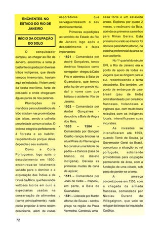 esporádicas                       que    casa forte e um estaleiro
    ENCHENTES NO
                                   salvaguardassem              o    seu    anexo. Explorou por quase 2
   ESTADO DO RIO DE
                                   domínio territorial.                     meses, o recôncavo da Baía,
       JANEIRO
                                           Primeiras expedições             abrindo os primeiros caminhos
                                   ao território do Estado do Rio           para Minas Gerais. Esta
  INÍCIO DA OCUPAÇÃO
                                   de Janeiro logo após o                   primeira incursão ao interior foi
        DO SOLO
                                   descobrimento            e       fatos   decisiva para Martin Afonso, na
       O        conquistador       importantes:                             escolha preferencial da área de

europeu, ao chegar ao Rio de           1501 – Comandada por                 sua capitania.

                                       André Gonçalves, tendo                        No 1o quartel do século
Janeiro, encontrou a terra já
                                       Américo Vespúcio como                XVI, o Rio de Janeiro era o
bastante ocupada por diversas
                                                                            ponto de apoio de todas as
tribos indígenas, que desde            navegador - chegou à Cabo
                                                                            viagens que se dirigiam para o
tempos imemoriais, haviam              Frio e adentrou à Baía de
                                                                            sul, reconhecendo a terra
aqui se instalado. Viviam perto        Guanabara, que tomou
                                                                            descoberta. Era também, um
da costa marítima, farta de            pela foz de um grande rio,
                                                                            ponto de embarque de pau-
pescado e onde chegavam                daí o nome com que
                                                                            brasil       (pau    de     tinta)
                                       batizou o acidente: Rio de
águas puras de rios perenes.                                                contrabandeado por corsários
                                       Janeiro;
       Plantações            de                                             franceses, holandeses e
                                       1502 – Comandada por
mandioca para subsistência da                                               ingleses que, com muito boas
                                       André       Gonçalves            -
tribo existiam nas proximidades                                             relações com os indígenas
                                       descobriu a Baía de Angra
das tabas, sendo a colheita                                                 locais, intensificavam suas
                                       dos Reis;
propriedade comum a todos. O                                                incursões.
                                       1503        –        1504       –
índio se integrava perfeitamente                                                     As     invasões       se
                                       Comandada por Gonçalo
à floresta e ao habitat,                                                    intensificaram até 1553,
                                       Coelho - lançou âncoras na
respeitando-os porque deles                                                 quando Tomé de Souza, já
                                       atual Praia do Flamengo e            Governador Geral do Brasil,
dependia o seu sustento.
                                       fez construir uma feitoria de        comunicou a situação ao rei
       Como        a     Corte
                                       pedra – a Carioca (casa de           português,           solicitando
Portuguesa, logo após o
                                       branco,         no       dialeto     providências para ocupação
descobrimento em 1500,
                                       indígena).       Deixou        as    permanente da área, com a
encontrava-se totalmente               primeiras mudas de cana              fundação de uma cidade, sob
voltada para o domínio e a             de açúcar;                           pena de perder-se a terra.
exploração das Índias e da             1515 – Comandada por                          A                ameaça
Costa da África, que lhes rendia       João de Sollis – mapeou,             concretizou-se em 1555, com
vultosos lucros em ouro e              em parte, a Baía de                  a   chegada         da    armada
especiarias      usadas      na        Guanabara;                           francesa, comandada por
conservação de alimentos               1531 – Liderada por Martin           Nicolau          Durand        de
(carne principalmente), nada           Afonso de Souza – sentou             Villegaignon, que veio se
podia propiciar à terra recém          praça na região da Praia             refugiar do braço da Inquisição
descoberta, além de visitas            Vermelha. Construiu uma              Católica.


72
 