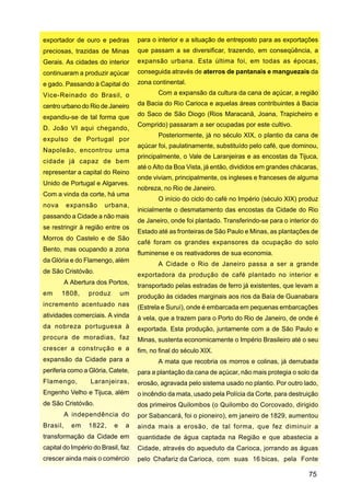 exportador de ouro e pedras         para o interior e a situação de entreposto para as exportações
preciosas, trazidas de Minas        que passam a se diversificar, trazendo, em conseqüência, a
Gerais. As cidades do interior      expansão urbana. Esta última foi, em todas as épocas,
continuaram a produzir açúcar       conseguida através de aterros de pantanais e manguezais da
e gado. Passando à Capital do       zona continental.
Vice-Reinado do Brasil, o                  Com a expansão da cultura da cana de açúcar, a região

centro urbano do Rio de Janeiro     da Bacia do Rio Carioca e aquelas áreas contribuintes à Bacia

expandiu-se de tal forma que        do Saco de São Diogo (Rios Maracanã, Joana, Trapicheiro e
                                    Comprido) passaram a ser ocupadas por este cultivo.
D. João VI aqui chegando,
                                           Posteriormente, já no século XIX, o plantio da cana de
expulso de Portugal por
                                    açúcar foi, paulatinamente, substituído pelo café, que dominou,
Napoleão, encontrou uma
                                    principalmente, o Vale de Laranjeiras e as encostas da Tijuca,
cidade já capaz de bem
                                    até o Alto da Boa Vista, já então, divididos em grandes chácaras,
representar a capital do Reino
                                    onde viviam, principalmente, os ingleses e franceses de alguma
Unido de Portugal e Algarves.
                                    nobreza, no Rio de Janeiro.
Com a vinda da corte, há uma
                                           O início do ciclo do café no Império (século XIX) produz
nova      expansão     urbana,
                                    inicialmente o desmatamento das encostas da Cidade do Rio
passando a Cidade a não mais
                                    de Janeiro, onde foi plantado. Transferindo-se para o interior do
se restringir à região entre os
                                    Estado até as fronteiras de São Paulo e Minas, as plantações de
Morros do Castelo e de São
                                    café foram os grandes expansores da ocupação do solo
Bento, mas ocupando a zona
                                    fluminense e os reativadores de sua economia.
da Glória e do Flamengo, além
                                           A Cidade o Rio de Janeiro passa a ser a grande
de São Cristóvão.
                                    exportadora da produção de café plantado no interior e
          A Abertura dos Portos,
                                    transportado pelas estradas de ferro já existentes, que levam a
em     1808,      produz       um   produção às cidades marginais aos rios da Baía de Guanabara
incremento acentuado nas            (Estrela e Suruí), onde é embarcada em pequenas embarcações
atividades comerciais. A vinda      à vela, que a trazem para o Porto do Rio de Janeiro, de onde é
da nobreza portuguesa à             exportada. Esta produção, juntamente com a de São Paulo e
procura de moradias, faz            Minas, sustenta economicamente o Império Brasileiro até o seu
crescer a construção e a            fim, no final do século XIX.
expansão da Cidade para a                  A mata que recobria os morros e colinas, já derrubada
periferia como a Glória, Catete,    para a plantação da cana de açúcar, não mais protegia o solo da
Flamengo,         Laranjeiras,      erosão, agravada pelo sistema usado no plantio. Por outro lado,
Engenho Velho e Tijuca, além        o incêndio da mata, usado pela Polícia da Corte, para destruição
de São Cristóvão.                   dos primeiros Quilombos (o Quilombo do Corcovado, dirigido
          A independência do        por Sabancará, foi o pioneiro), em janeiro de 1829, aumentou
Brasil,     em    1822,    e    a   ainda mais a erosão, de tal forma, que fez diminuir a
transformação da Cidade em          quantidade de água captada na Região e que abastecia a
capital do Império do Brasil, faz   Cidade, através do aqueduto da Carioca, jorrando as águas
crescer ainda mais o comércio       pelo Chafariz da Carioca, com suas 16 bicas, pela Fonte

                                                                                                 75
 