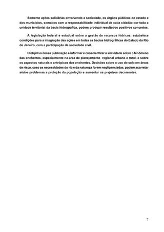 Somente ações solidárias envolvendo a sociedade, os órgãos públicos do estado e
dos municípios, somados com a responsabilidade individual de cada cidadão por toda a
unidade territorial da bacia hidrográfica, podem produzir resultados positivos concretos.

     A legislação federal e estadual sobre a gestão de recursos hídricos, estabelece
condições para a integração das ações em todas as bacias hidrográficas do Estado do Rio
de Janeiro, com a participação da sociedade civil.

     O objetivo dessa publicação é informar e conscientizar a sociedade sobre o fenômeno
das enchentes, especialmente na área de planejamento regional urbano e rural, e sobre
os aspectos naturais e antrópicos das enchentes. Decisões sobre o uso do solo em áreas
de risco, caso as necessidades do rio e da natureza forem negligenciadas, podem acarretar
sérios problemas a proteção da população e aumentar os prejuízos decorrentes.




                                                                                       7
 