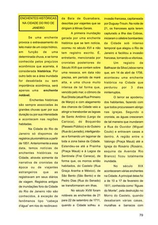 ENCHENTES HISTÓRICAS               da Baía de Guanabara,              invasão francesa, capitaneada
  NA CIDADE DO RIO DE               descritas por viajantes que se     por Duguay-Trouin. Na noite de
             JANEIRO                dirigiam à Minas Gerais.           21, os franceses após terem
                                           A primeira inundação        capturado a Ilha das Cobras,
        Se      uma     enchente    gerada por uma enchente            iniciaram o célebre bombardeio
provoca o extravasamento do         histórica que se tem notícia,      da   Cidade       sob     intenso
leito maior de um corpo hídrico,    ocorreu no século XVI e não        temporal que alagou o Rio de
em      função        de     uma    tem registro escrito. É,           Janeiro e facilitou a invasão
determinada chuva, e se torna       entretanto, mencionada por         francesa, tornando-a vitoriosa.
conhecida pelos prejuízos           cronistas posteriores do                  Um         registro    de
econômicos que acarreta, é          Século XVII que contam sobre       Balthazar da Silva Lisboa narra
considerada histórica. Por          uma ressaca, em data não           que, em 14 de abril de 1756,
outro lado se a área inundada       precisa, em período de maré        aconteceu uma enchente
for   desabitada        ou   sem
                                    alta, e uma chuva muito            histórica na Cidade que
importância econômica, será
                                    intensa de tal forma que,          perdurou         por    3    dias
apenas uma              enchente
                                    vencido pelo mar, o cômoro da      ininterruptos.
notável.
                                    Rua Direita (atual Rua Primeiro           O terror se apoderou
         Enchentes históricas
                                    de Março) e com alagamento         dos habitantes, fazendo com
são sempre associadas às
                                    dos charcos da Cidade veio a       que todos procurassem abrigo
grandes chuvas quer por sua
                                    atingir e transbordar as lagoas    nas igrejas. Segundo o
duração ou por sua intensidade
                                    de Santo Antônio (Largo da         cronista, as águas cresceram
e acontecem nas regiões
                                    Carioca),    do    Boqueirão       de tal maneira que inundaram
habitadas.
                                    (Passeio Público) e do Outeiro     a Rua do Ouvidor (Miguel
        Na Cidade do Rio de
                                    (Rua do Lavradio), interligando-   Couto) e entravam casas a
Janeiro só dispomos de
                                    as e formando um lagomar de        dentro. A região entre o
registros pluviométricos a partir
                                    toda a zona baixa da Cidade.       Valongo (Praça Mauá) até a
de 1851. Anteriormente a essa
                                    Estendeu-se até a Prainha          Igreja do Rosário (Rosário,
data, temos notícias de
                                    (Praça Mauá) e à Lagoa da          esquina da Avenida Rio
enchentes       históricas    na
                                    Sentinela (Frei Caneca), de        Branco) ficou totalmente
Cidade, através somente da
                                    forma que, os morros então         inundada.
narrativa de cronistas da
época      ou    de     viajantes   habitados, do Castelo (Rua                No        século      XIX

estrangeiros          que     as    Graça Aranha e México), de         aconteceram várias enchentes

registravam em seus diários         São Bento (São Bento) e de         na Cidade. A principal delas foi

de viagem. Registros antigos        Pedro Dias (Rua do Senado)         a de 10 a 17 de fevereiro de
de inundações fora da Cidade        se transformaram em ilhas.         1811, conhecida como “Águas
do Rio de Janeiro não são                  No século XVIII foram       do Monte”, pela destruição no
conhecidos, à exceção de            notáveis as enchentes de 21        Morro do Castelo, quando
fenômenos        tipo    “cabeça    para 22 de setembro de 1711,       desabaram várias casas,
d’água” em rios do recôncavo        quando a Cidade sofreu a           muralhas e        barracos com


                                                                                                     79
 