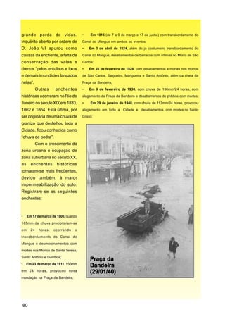 grande perda de vidas.                •    Em 1916 (de 7 a 9 de março e 17 de junho) com transbordamento do

Inquérito aberto por ordem de         Canal do Mangue em ambos os eventos;

D. João VI apurou como                •   Em 3 de abril de 1924, além do já costumeiro transbordamento do

causas da enchente, a falta de        Canal do Mangue, desabamentos de barracos com vítimas no Morro de São

conservação das valas e               Carlos;

drenos “pelos entulhos e lixos        •   Em 26 de fevereiro de 1928, com desabamentos e mortes nos morros

e demais imundícies lançados          de São Carlos, Salgueiro, Mangueira e Santo Antônio, além da cheia da

nelas”.                               Praça da Bandeira;

            Outras    enchentes       •   Em 9 de fevereiro de 1938, com chuva de 136mm/24 horas, com

históricas ocorreram no Rio de        alagamento da Praça da Bandeira e desabamentos de prédios com mortes;

Janeiro no século XIX em 1833,        •    Em 29 de janeiro de 1940, com chuva de 112mm/24 horas, provocou

1862 e 1864. Esta última, por         alagamento em toda a Cidade e desabamentos com mortes no Santo

ser originária de uma chuva de        Cristo;

granizo que destelhou toda a
Cidade, ficou conhecida como
“chuva de pedra”.
            Com o crescimento da
zona urbana e ocupação de
zona suburbana no século XX,
as     enchentes       históricas
tornaram-se mais freqüentes,
devido também, à maior
impermeabilização do solo.
Registram-se as seguintes
enchentes:



•    Em 17 de março de 1906, quando

165mm de chuva precipitaram-se

em     24    horas,   ocorrendo   o

transbordamento do Canal do

Mangue e desmoronamentos com

mortes nos Morros de Santa Teresa,

Santo Antônio e Gamboa;

•    Em 23 de março de 1911, 150mm

em 24 horas, provocou nova

inundação na Praça da Bandeira;




80
 